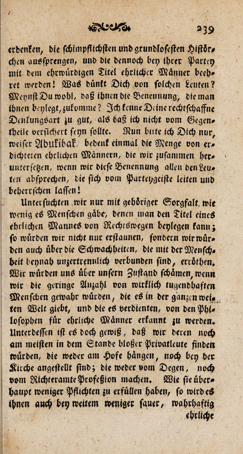 *39 ctbeufen, bie fchimpgichgen unb grunbfofegen £>igôr# d)CH augfprengen, unb bie bennoch hep ihrer ^JJortcp mit bem ehtmutbigeo £itel e&cïidÿcr SDtâtiner beeb* ret merbcn! $Baé bünft £)ich bon folcpen £cufen? çD?epng£)umohi, bag ihnen bie Benennung, bie man ihnen ih'plegt,zulomme? 3#frnneôdncre$ffchûtfne Senlungsart $u gut, nié bag ich nicht bom ©egen# tbeile oergdkrt fepn follte. SRun biffe ich Sich nur, mdfer 2lbuFibaE bebenf einmal bie $?enge bon er# bichfeten ehrlichen Üftcnnecn, bie mir jufammen her# 1 unterlegen, wenn mir biefe Benennung aUenben£eu# ten abfprechen, bie fich bom $)Jartepgeige leiten «nb behecrfchen lagen! Untecfuchten mir nur mit gehöriger Sorgfalt, mie mentg eé SDienfcben gäbe, benen man ben îitel eineä ehrlichen SDRannetf bon Cfvechrémegen besiegen fanu ; fo mürben mir nicht nur ergaunen, fonbern mirmur# bcn auch über bie ©chmachheiten, bie mit ber9)?en(ch* heit bepnah unzertrennlich berbunben ftnb, erröthm* SBir murbeit unö über unfern guggnb fchamen, men« mir bie geringe Anzahl bon mirflich tugenbhaffeit CD?enfcfcen gemahr mürben/ bie e$in ber ganzenmei# Un 2Belt gtebt; unb bie e$ berbtenfen, bon ben lofophen für ehrliche Banner erfannt ju merben, Untetbeffcn ig e$ hoch gemig, bag mir beren noch am meigen in bem ©tanbe bloger ^3ribaileute gnben mürben, bie mebec am £ofe hangen, noch hep her Sieche angegellt ftnb; bie meber bom ©egen, noch twn ^tchteramte^rofegion machen, Söie fie über* haupt meniger fegten zu erfüllen haben, fo mirbe$ ihnen auch beç mettent meniger fauer, mahrhaftig ehrliche