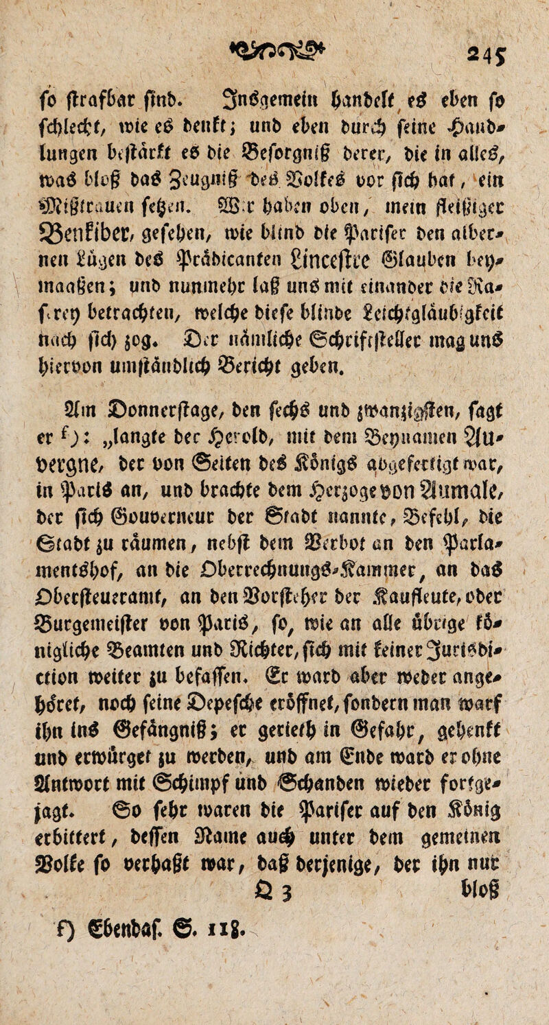 24Î fo flrafbar finb. 3n$gemein hanbcft e$ eben fo fehlest, trie eO beuftj unb eben burch feine $aub* langen btjlârft eo Me ©eforgmg berer, bie in al!e£, tt>aé blog ba$ 3eugnig- teê SOoîfeé oor fî# bat, ein $Ri§frauen fefcert. @B;c haben oben, mein fleißiger 95enfibeC; gefeben, rote bünb bie tarifer ben aiber* nen 2ugen bc£ ^cabicanten £incefîit ©lauben bep? maaßen; unb nunmehr laß unöniit einanber bie Ma* fret) betrachten, ttveld^e tiefe blinbe 2eichtglâuMgfcit nach fid) jog. ©er nämliche ©chriftjMec magunS hieroon umftânbltch ©ericht geben. 2lm ©onnerflage, ben fe#é unb imntfßm, fagt er f): „langte bec jjerclb, mit bent ^epiiamen 21 U* fcergne, bec t>on Seiten beé Sonigg aogefectigt war, in *pari$ an, unb brachte bem £crpge$on ?itfmalc, bec fïch ©ouoerneur ber Stabt nannte, Befehl, bie Stabt $u raumen, nebfl bem Verbot an ben <parla* menrôbof, an bie ©berrechnnttg&^ammer, an ba$ ©beefleueramt, an ben îBorjlebec ber .f aufleute, ober Surgemeifler non aparté, fo, mie an aûe übrige fô* nigltche Beamten unb dichter, fleh mit feiner 3urt*bi* ction rneiter su befaffen* (Ec roarb aber roeber ange* héret, noch feine ©epefc&e eröffnet, fonbern man roatf ihn in$ ©efangnig; er gerieth in ©efahe, gehenff unb eemurger ju werben, unb am (Enbe mach er ohne Sfntroort mit Schimpf unb Schanben tbieber fortge* jagt. So fehr waren bie tarifer auf ben $ömg erbittert, beffen Sftame au# unter bem gemeinen JBolfe fo oerhagt war, tag beejenige, her ihn nur Ö 3 blog f) S6enfcaf. ©. ni.