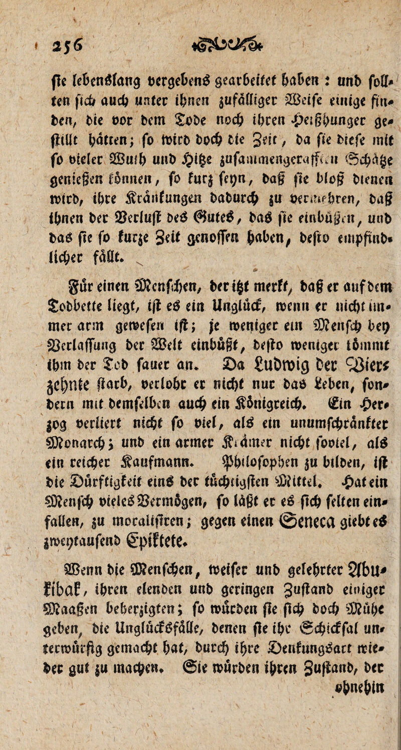 2$6 fie lebenslang uergebenS gearbeitet haben i unb fo\1* un ficb auch unter ihnen gufattigec £Beife .einige fin* ben, bie oor bem £obe noch ihren #etgbungec ge* fîiüt hatten ; fo totrb boch tic geit, ba fie biefe mit fo bieler 3Bmh uub #i£e $ufammengeraffiûu @chà§e geniegen tbnnen, fo frtrj fepn, bag fte blog bienen »icb, ihre Kcânfungen baburch $u oermfhren, bag ihnen bec SBerlufï be$ ©uteS, ba$ fie einbugm, unb bas fie fo fur$e Seit genoffen haben, befro empftnb» ({cher fallt* ^ ^ m \ gur einen Sfôenfchen, ber i£t merfty bageraufbcm Sobbette liegt/ ift té ein Unglûtf, »emi er nicht im* mer arm geœefen ijt ; je »enigec em SDîenfch bet) SScclaffung ber 2$elt einbugt, bego weniger tômmt ihm ber £eb fauec an* Sa £uDroig Der Q3cer^ jebnie gatb, oerlohc er nicht nue bao &ben, fon* bern mit bemfelhcn auch ein Königreich* tëin ÿeu |og oerliert nicht fo Diel, al$ ein unumfchrânfier Monarch) nnb ein armer Krämer nicht fooiel, alé ein reicher Kaufmann* ^hüofopben ^u hilben, ifl bie Sûrftigfeit einS ber tuchtiggen $?Utel* Latein SSenfch oieleSSSermôgen, fo läßt ec té ftch feiten ein* fallen, $u moraliffren; gegen einen ©eneca giebteS l»et;taufenb êpiftete* SBenn.bte S&enfchen, toeifer unb gelehrter 2(bu* fibaf, ihren elenben unb geringen guganb einiger SDRaagen beherzigten ; fo »neben fie ftch boch 2èuh< geben, bie Unglüctéfdlle, benen fie ihr ®$icffa( un* îenourgg gemacht hat, bureh ihre SenfwtgSarr »ie* ber gut |u machen* @ie »neben ihren Sußanb, bcc ohnehin c