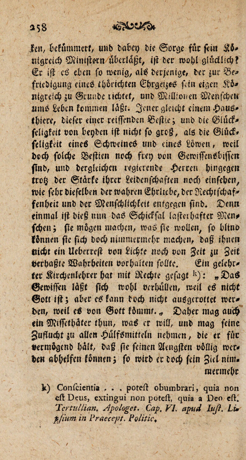 *58 ien, belummetf, tmb babep bk (Sorge fuc fein S6* uigcdd) £5?int$mt uberldgt, ifi bei’ wobl gludlicb? €r if! e| eben fo wenig, al^ berjemge, ter ^ur friebigung eineö U)5ricbten €brg^eé fein eigen 5v&* ingrefcb gu @runbe liebtet, unb SDdÜiouen ^enfe^eu urno £eben fommen ïagr* 3enec gleicht einem #au£- ibiere, tiefer einer reifienben Seflie^ unb bie ©lucf* feligfdt bon bepben ifl uic&t fo gco§, als bie ©iuef* feligfdt eineé ©cbwdne$ unb cineé £bwen, weit doch folcbe Refften nceb fiep bon ©ewifiengbifferc flnb, unb dergleichen regierende Werten hingegen tcc§ ber ©tarfe ihrer £eibenfebaften noch einfeben, Wie febcbiefelben der wahren Erhebe, betüiecbifcbaf* fenbeit unb bec %)Unfd)li$Uu entgegen finb* £>emt einmal ifi bieg mm bae> ©cbidfal lafiabaftec $D?en# febeu ; fie mögen machen, waé fie wolle«, fo bltno fännen fie fidj boeb mmnurmcbr machen, bag ihnen Hiebt ein Uebecrejl bon £icgfe noch bon gdt $u gät derbagw SBabrbdten borbalten füllte. Hin gelebr- Ut Kirchenlehrer bat mit diente gefagt k) : „ £)aê ©ewigen lagt fleh teobl betbullen, weil eê nicht ©ottijl; aber e£ fann boeb nicht auggerottet wet> den, weil e$ bon ©oft fômmf. * ©aber mag auch ein ^itfietbdiec tlnm, m$ er mti, unb mag feine guflucbt allen #ulfémitteln nehmen, die er fuc äermbgenb ball, bag fte feinen Qlengfîen bôflig wer¬ be« abbelfen ionnen j fo wirb er bo$ fein giel ntm. mermebr k) Confcientia , . ♦ poteft obumbrari, quia non eft Deus, extingui non poteft, quia a Deo cft. 'Icrtiillian. Apologet. Cap, VI. apud laß, Li» pji'um in Praecept, Politic*