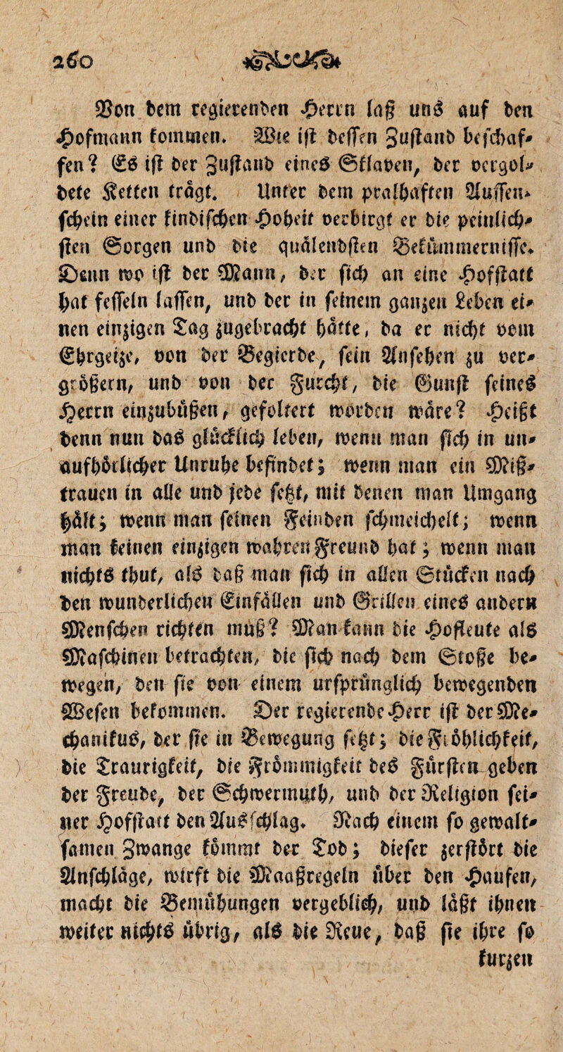 $on bern regierenben $mn lag uné ouf ben «Çwfmann foinmen» SBce tfî bcffen guflanb befd>af» fen? ifl ber 3uffait1> eineô (SflaOen, ber ocrgol' bete Setten trogt. Unter bem pral&aften Üluffen* fchein einer finbifchcn Roheit oerbirgt er bie peinlich' jîcn @crgen unb bte qu&lettfeßen ®efiimmernifTe«. Senn wo tfl ber $?ann, b.r ftch on eine £ofßatt tat fefleln lagen, unb ber in feinem ganzen £ebc« et* neu einigen Jag ^gebracht hatte, ba ec nicht 00m <£brgei$e, oon ber ©egicrbe, fein 5fn fe&en §u oec' großem, unb oon bec gurcht, bie ©unfï feineê .Çecrn em$ubüßen, gefoltert worben wäre? #eißt beim nun ba£ glucfiicb leben, wenn man fld) in uiu äuftnklic&er Unruhe beftnbet; wenn man ein SD?i§* trauen in alle unb jebè fc£t, mit benen man Umgang fyäft; wenn man feinen gcinben fchmeichelt; wenn man feinen einigen wahrengrcttr.b bat; wenn man nichts tbut, oAß baß man ftch in aOcn 0tliefen nach ben wunberUrhen (£infaüen unb 0rillci? einctf anbern 9D?enfcben richten muß? Sftan fasm bie »jpofïeute al$ çDîafcbinen betrachten, bie fleh nach bem 0toße be* wegen, ben fie oon einem urfprimglich bewegenben SBefcn befommen. Ser rcgierenbe#err iß berSDbe* chanifutf, ber f?e in Bewegung fegt; bie gmhüchf elf, bie Jraurigfeit, bie grbmmigfett be£ gurßem geben ber greube, ber ©chwermnth, unb ber Religion fei' ner £ofßatt ben 2(u£fchlag, Dïach einem fo gewalt' fomen gwange fommt ber Job ; biefer $erß5rt bie Slnfchlage, wirft bie SDiaaßregeln über ben Raufen, macht bie 93e»wbungen vergeblich/ unb laßt ihnen weiter nichts übrig, als bie^eue, baß fte ihre fo furzen