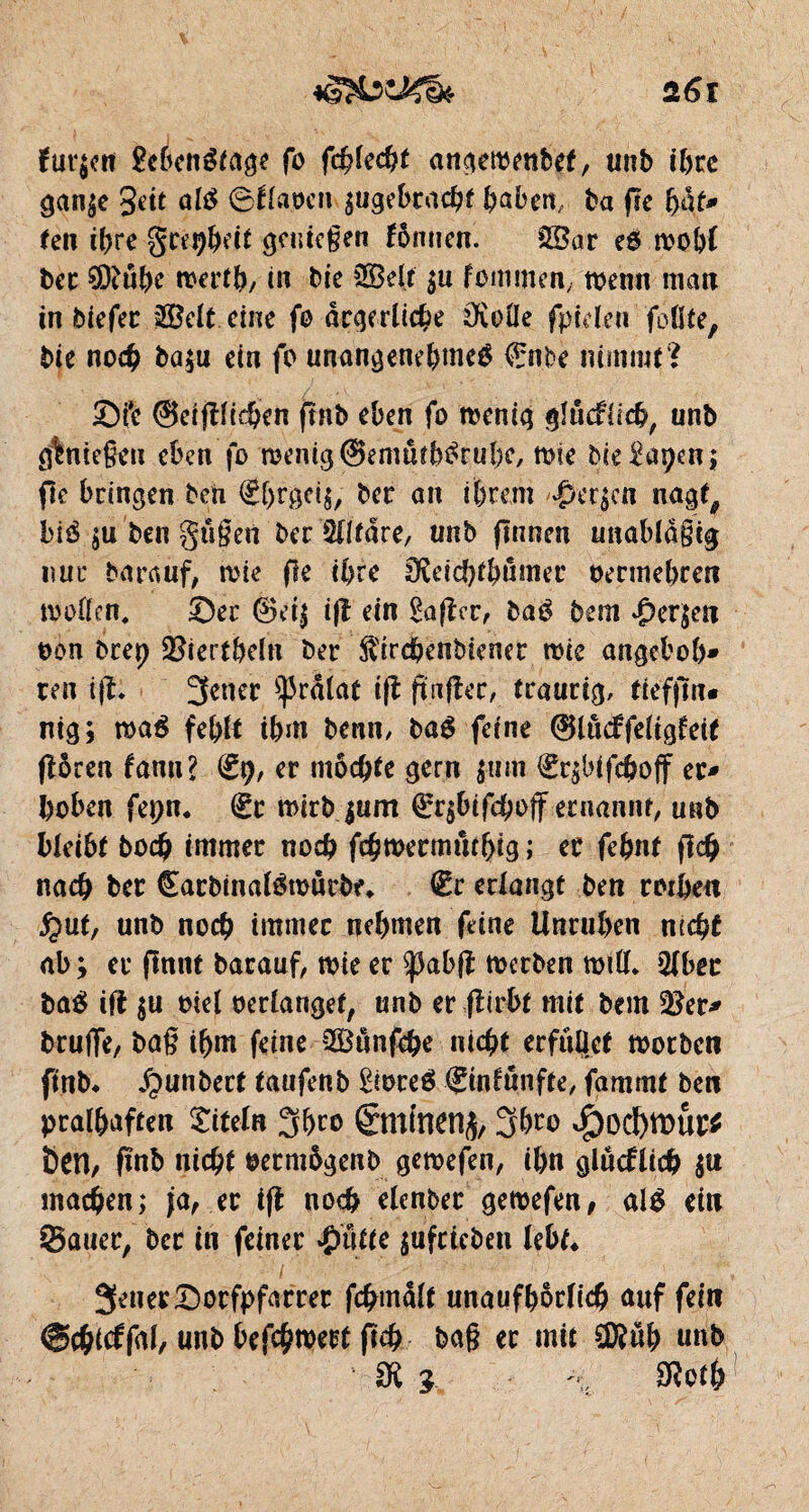 fur$cn £côenétage fo fdjlecht angeraenbef, unb il)cc gan$e 3eit ûlé ©flapcn ^gebracht haben, ba (le bat* ten ihre greçheit genießen fômien. $Bar e6 œobl bec SDtûhe rcerth, in bie SEBelt $u fommen, wenn mau in biefer $Belt eine fo ärgerliche ÜvoÜe fptclen follte, bie noch ba$u ein fo unangenebmeé €nbe nimmt? ©ft ©etjtticben flnb eben fo roenig gîûcfiich, unb Ö%ntc§cu eben fo roentgSemûebérubc, mie bie^apen; fie bringen ben ®hrgei$, ber an ihrem $er$cn nagt, bié $u ben gtißen ber Wtäre, unb (Innen unablaßtg nur bar auf, rote fie ihre IKeicbtbämer bermehren tooflen, ©er ®e4 i|l ein Çafîer, baé bem £er$cn bon b rep äfrertbefn ber ft'irchenbiener tbie angeb ob¬ ren ij?. Jener ^râîat tfl ftnfler, traurig, tieffm* nig; rnaé fehlt ihm beun, baé feine ®lu<ffeiigteit flören fann? (£9, er mochte gern $mn €r$bifchoff er¬ hoben fepn. éc mirbjum ®r$btfchojf ernannt, unb bleibt hoch immer noch fehtbermmhig i er fehnt fleh nach ber Carbinalémucbe* €r erlangt ben rotbeu £ut, unb noch immer nehmen feine Unruhen nicht ab y er flnnt barauf, tbie er $)3abfî toerben miß* 2lbec baé ift $u biel berlanget, unb er flirbt mit bem 2?er- bruffe, baß ihm feine Söunfche nicht erfüllet motbcu fmb* Jpunbert taufenb £tbceé ©nltmfte, fammf ben pralhaften Titeln Jbro 6mtncn^ Jbro <£)od)tt)Ui;$ Öen, fmb nicht bermögenb gemefen, ihn glücklich $u machen; ja, er i(l noch elenber gemefen, alé ein ©auer, bcc in feiner #ütte $ufricben lebt* Jener ©orfpfarrer fchmalt unaufhörlich auf fein ©chicffal, unb befchmert fleh baß er mit STOüb unb SK 1 \ SRoth