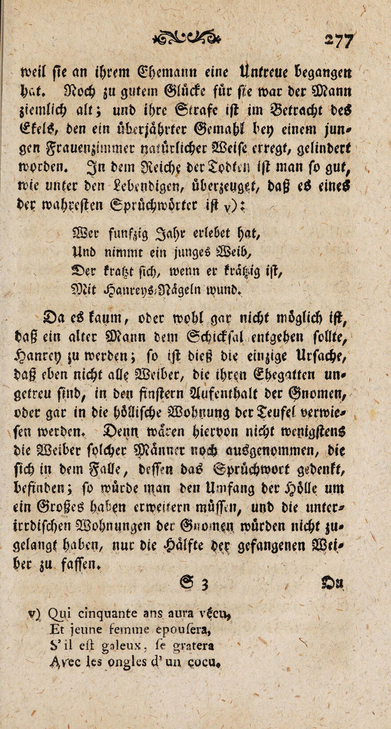 ioetl fie cm i&rem ©bemann eine Untreue begangen but. $0$ $u gutem ©lücfe fur fie toar ber 2D?amt $iemlic& ait; unb iî>re ©irafe ifi im Setrac&t be$ ©fel$, ben ein ükerjülnter ©cma&H bep einem jun* gen gcaueu^'mtner natürlicher s28eife erregt, gelinber* toocben, 3n &*w Seiche bec Abteil iß matt fo g ut, trie tinter ben Menbigen, überzeuget/ baß e$ eine$ ber ma^reflen ©prü^îDÔrtcr ift y); 3Bcr fünfzig Satyr erlebet tyat, Unb nimmt ein jungeé Seib, ©er fra£t ficb, wenn er fra|tg i|ï, !9îit Jpanrep&Sîâgeln tpunb* Sa eê faurn, ober rçobl gar nictyt möglich ifî, baß ein alter 2D?ann bem ©dncffal entgegen feilte, £anret) |u merben ; fo ijï bieß bie einzige Utfache, baß eben nictyt alle SBeiber, bie ttyren ©Regatten un* getreu fmb, in ben finßecn Slùfenrbalt ber ©nomcn, ober gar in bie tyônifcbe £Bobuung berîeufel oerrnie* fen toetben* Senti toaren tyieroon nictyt tt>enig#en$ bie Sôeiber foirer Jänner uo$ ausgenommen, bie fldjin bem Salle, beffen baé ©prûcbmort gebenft, beftnben ; fo mürbe man ben Umfang ber jpöüe um ein ©rogeé haben ermeirern mûffeti, unb bie unter* irrbtfcf)en $8ohnungen ber ©nomen mürben nicht $u* gelaugt haben, n«t bie #alfte beç gefangenen ©ti* ber su faffen* @3 / Ô» i - • * . n • • '• * , v) Qui cinquante ans aura vécu, Et jeune femme epoufera, S* il eff galeux, fe gratera Avec les ongles d'un cocu« i