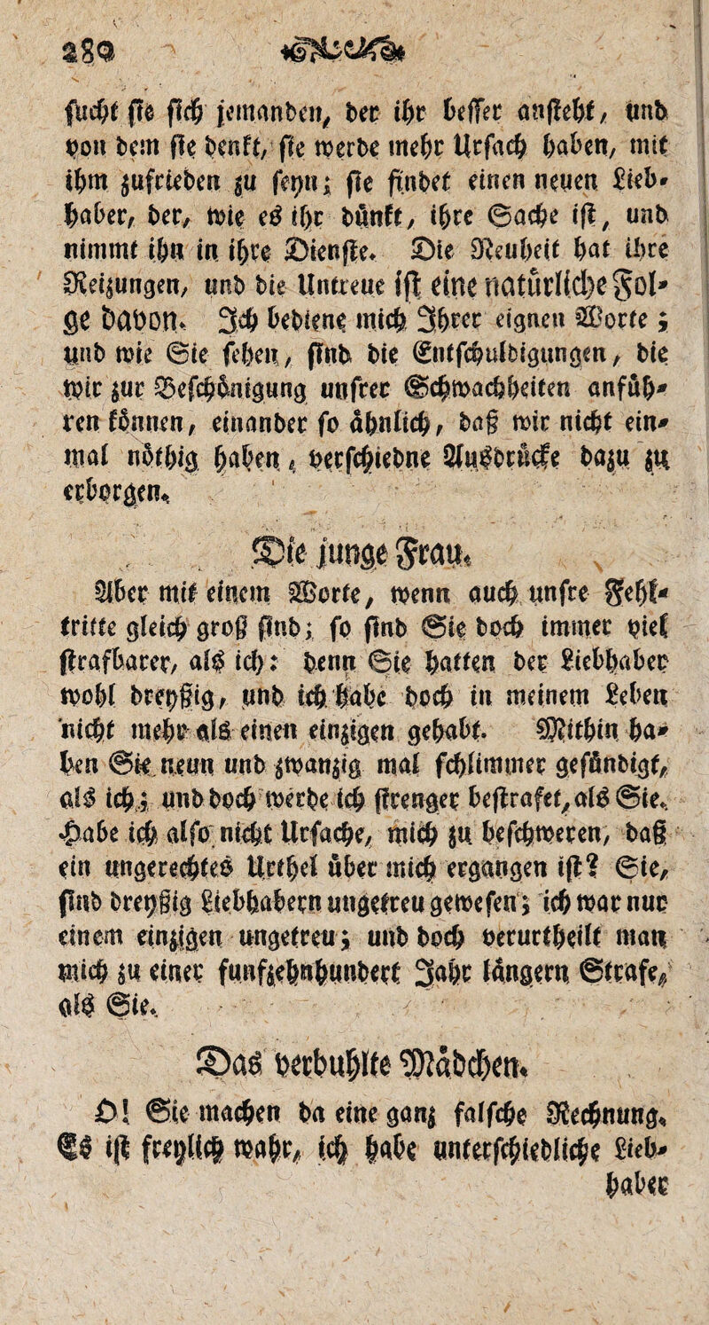 2gQ fticbt fît fî<$'jemanben, bec ihr befïer onfîe&f / unb bon bem fle benff, fk merbe mehr Urfach haben, mit ihm $ufcieben $u ferm ; fie ftnbet einen neuen £ieb* baber, ber, mie eéif>c bünft, ihre Sache ift, unb nimmt ihn in ihre Sienjle, Sie SReubeit bat ü)te Ölungen, unb bie Untreue ffî dnrnatûd(cl)e ge babon* 3$ bebiene mich %m eignen &Derte ; unb mie Sie feben, flnb bie (Entfcbulbigttngm , bie mir $ut ^efcb&nigung unfcec Schwachheiten anfub* ren fbnncn, einanbec fo ähnlich, baß mir nicht ein* mal nötbig haben 4 becfchiebne 3lu|brn<fe ba$u $tt cçbprgen*. 31.6er-mit einem ££erfe, menn auch «nfre geht* (ritte gleich groß jlnb; fo flnb Sie bpcb immer pie{ ftrafbarer, al$ icb : benrt Sie batten ber ?iebbabec wohl bve0g, unb ie& fttbc hoch in meinem £eben nicht mehr oft- einen einigen gehabt. ®itbin ba* heu Sie neun unb $wan$ig mai fcbümmer gefänbigt, M icfyj unb bod} werbe t$ fïcengeç befîrûfet,al3Sie, $a6e ich a£fo nicht Ucfache, mich (tt befchmecen, baß ein ungerechtes iirthel übet* michergangen ift? Sie, (fab bretjßig Liebhabern ungetreu gemefen ; ich mar nur einem einigen ungetreu $ unb bocb beructheilt matt mich su einet; funftebubaubert 3abr langem Strafe,, oft Sie, S)aö txcbuljlfe ^OîâbcOctt* 0! Sie machen ta eine gang falfc&e JRcc&mma, f $ t(t rea^, «4 feste ynfecfcfeieblicfee 8ùb» feafeee