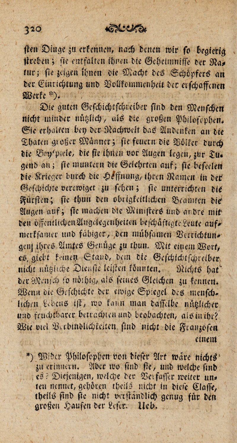 jfen ©ingt |u ernennen, m± tenen toir fo begierig fîreben ; fie entfalten ihnen Me ©cfmmmffe ta fuel fie jagen ft>nen Me EEôà?t bcê -®d?%feré au ter (Einrichtung unt âMfommenbdt ter et febaffenett SBerfe *)< Sie guten ©efvttd)ifcl;reibet’ fînb ten ÇD?enfd?ert nicht niiuber nuglicb, alê tic großen fMleffpben. @ic er&aUen tet? ter baß MntcnUn an Me £ baten großer damier; fte feuern Me SSôifec tun# Me Sfef'pide, Me fie ifeiUni oor Slugen légat, Ju¬ gent ait ; jle immfern Me ©del;rten auf; fte befedètt Me .ftrieger buté Me ^Iffuung, ihren Vaincu in ter ©ef^tcbte verewiget $u fef)cn ; fte unterrichten Me ffürfletr; fie t&uft ten obrigldflicfeeti Beamten tir Singen auf r fie machen Me OJdnifteré mit antre mit teu offenrttc&enSIngelegcnbeiteit bejcbaftcgte £eute auf* merffatiter tint fähiger, ,ben mubfamcii ÎBcmcMun* genf ibreé Hfm|e0'@etmge $u tljutn ®it einem ®evtf e.ê, giebf fane# Staut, tan tic @tf$idHf$re{ber, nicht nüsftübe Sienfle teijïéii fônnfen.- Dîic&té bat' ter iütaii'd) fo uM&tg, alß feiueé ©Idc&eft /|u femîert. 28e mt Me ©efcbicMe ter cihige Spiegel tH tr.enfeb- Èete0 1fl, wo fam man taffdbe unlieber tmb fruchtbare r;- betrachten unt beobachten, älßitiipf $8 te md & äniiHi&idn'n fin t nicht tic gtajjofen einem *) ÜBitcr ^biloftpben ton Mefer 3lrf tsare nichts $u crinueviu 5lbcr roo tint fie, unt irdcbe fmb . eê? Skienîgeti/ mdepe ter ÔSevfafler irriter un- feu nennet, geboren U>dl3 nicht in tiete (Etoffe, tfyälß ffnt fie nicht twtffdnbïich genug fur ten großen Raufen ter £efer. Ueb.