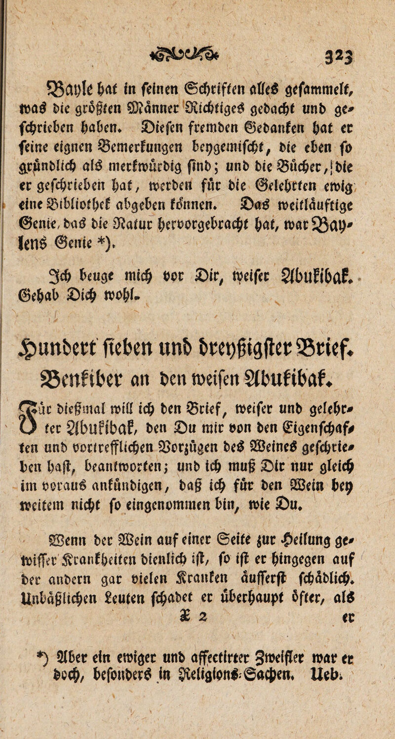 3*3 %ßü\)h bat in feinen ©griffen afleé gefammeït, maé l>ie grögten Canner Scicbfigeg gebacbt unb gc* fcbrieben haben* ©iefcn freroben ©ebanfen bat et feine eignen Semerfungen bepgemifcbt, Die eben fo &r£nbïicb até metfmûcbig finb; unb bie 35ûcber,jbie er gefebrieben bat, merben fur bie ©debrfen eroig eine gMbtiofbd abgeben fonnem ©ag meittôuftige @enie, baé bie Dîatur beroorgebracbt bat, marQJab* Uïlè @enie *). 3<b beuge mich #or ©ir, meifer 2fbiî?i&û£# ©ebab ©icb mobf* £>unbert ftekn mb S5ciçf* SSmftber an ben rnetfen SUntfifotf* ^Suc biegmaï miß icb ben Srief, meifer unb gefebt> U fer Slbüfîbaf/ ben ©n mir bon ben (Etgenfcbaf# ten unb oori reiflichen SSerjùgen be£ Seines gefebrie# Un bafï, beantmortenj unb icb rnug ©ir nur gleich im oorauê antunbigen, bag icb fur ben Sein beç mettent nicht fo eingenommen bin, me Su* Semt ber Sein auf einer ©eite $ur Reifung ge* toiffer ^canfbeiten bienlfcb i(t, fo ifî er hingegen auf ber anbern gar oielen trauten aufferfl fcbdblicb* Unbögücben Leuten fc^abet er überhaupt öfter, al$ £2 et *) 2Jbet ein emiget unb affectirter gmeifler mar et boeb, befonberS jn Sfteiigipn&Sacben* lieb;