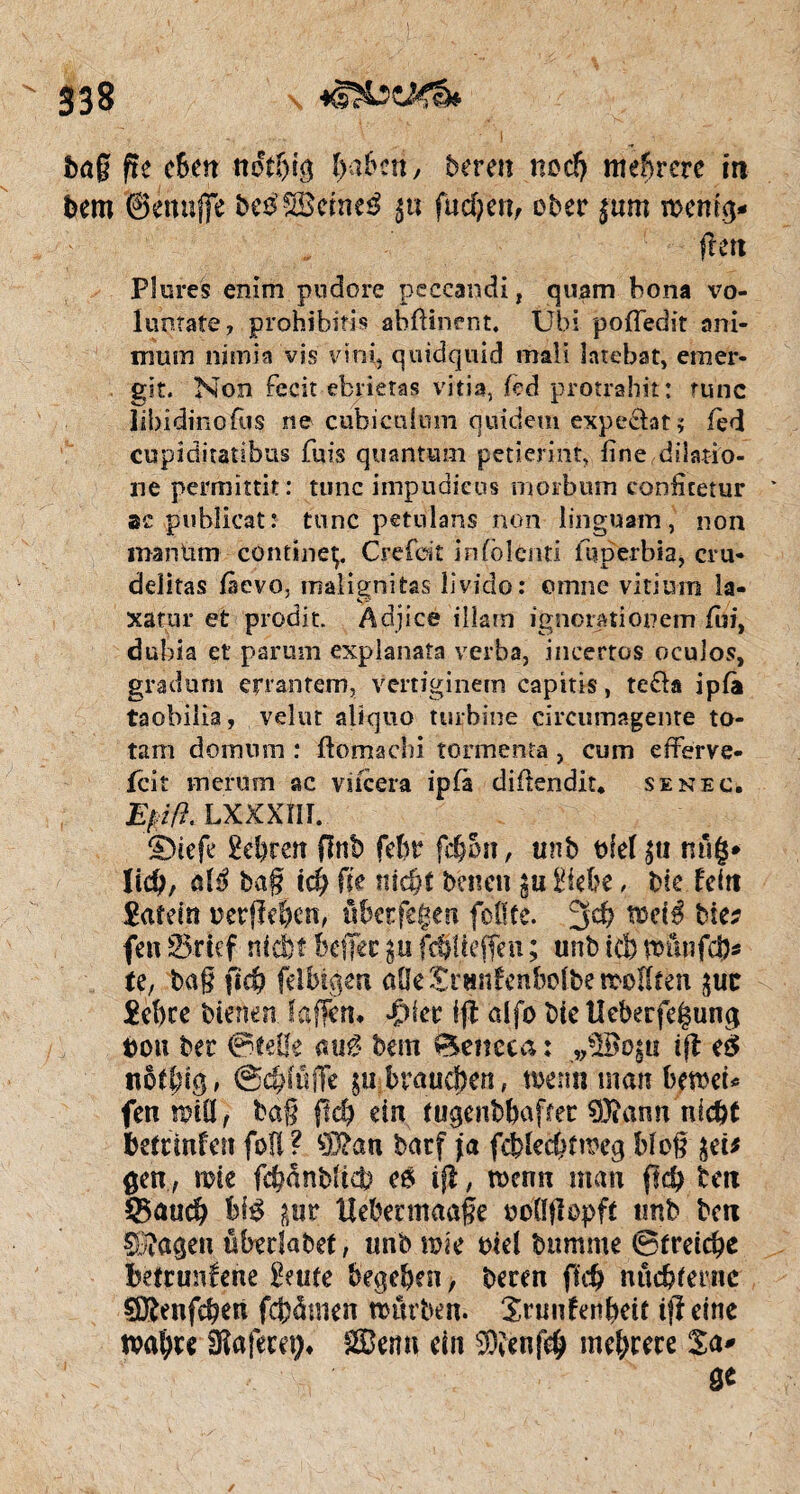 baß fit cbm udff)ig f>a6cn y bereu nod) mehrere in bem ©enuffe be$;£Bcmeé gu fucbën, ober gum wenig* ftett Plures enim pudore peccandi, quam hona vo- luntate, prohibitif abftinent. Ubi pofiedit ani- mmn nimia vis vïrri» quidquid maii latebat, emer- git. Non fccit ebrietas vitia, teà protrahit: tune libidinofùs .ne cubicuium quidem expeâat; fied cupiditatibus fuis quantum petiermt, fine dilatio- ne permittit: tune iinpudieus morbum cooficetur se pubücat: tune petulans non linguam, non man Um contineç. Crefdt infblenti fqperbia, cru» délitas fisevo, malignitas livido: omne vitium la- xatur et prodit. Adjice illam ignorationem fi», dubia et parum explanaîa verba, ineertos ocuios, gradum errantem, Vcrtiginein capitis, te&a ipfà taobilia, velut aliquo turbine çircumagenre to- tam do muni : ftomacîii tormenta , cum efferve- feit merum ac vifeera ipfà difiendit* senec. £///?. LXXXÏII. £>iefe 2ei?rert pnb febr fc&5n, unb tfief gu nng* ïich, atë baß ich (k nid)t benen gu Siebe, bie feitt £af dn ucrflebcn, über fegen fofife. 3 ch tocié bits feu 25rief nfdbt befîcc gu fdjUeffeu ; unb tel) wfmfcj)* te, bag fkb felbiqert aOeSrunfenboibewoHfen guc £ebre bienen laffcn* difier ijb alfo bte Heberfegunq bon ber ©telle mil bem 0encea : „ÜBogu ift el ttôfbiq, ©dpffï gu braunen, wenn man bewcù fen wiÖ f baß fleh ein tugenbbajter 93tann nicht betreuten foü? 93?an barf ja feblechtweg blog gei* gen, mie fchanblteb e& tfl, wenn man ßd) betx IBmid) bi$ gur tlebermaaße ooößopft unb ben CStagen öbedabet, unb wie oiel bttmme ©treiche betruufene Senfe begeben, beren fich nüchterne SDftmfchen fcfeämen würben. Snmfenbeit tjî eine wahre SKafeeet)* Senn ein s3)îenfeh mehrere Sa* 0«