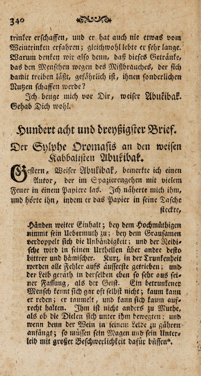 34° ^ r ' \ 1 ’ ; '  ; ' ■ ' ’ . trinfcr crfc^affen, unb er f)<U auef) nie etma$ bout 58emttinfen erfahren ; gläd)Wof)l lebte er fe(jr lange, gßarum beiden wir atfo be\m, baf? biefeé ©etrdnfe, haß ben ffi.wfcbm wegen beé 0Dtigbraud)e3, ber ftd) Garnît treiben laf5f, gefährlich ift, ihnen fonberhcfyett SRugen fd) affen werbe? 3d) beuge nud) bor Sir, tvetfer Sibltciba?* ©el)ab Sid) W&l/ Jpunkn adjt un& &re9jn#ee 95rtef* ïDcr Oroittflflö an ben weifen #a66alitret* Sibufibaf« ©cfïcrtt f. SBeifer SJbuEibclf, bemerke id) einen 2fufor, ber im 6pa|ierengeben mit bleiern geuer in einem Rapiere la& jd) näherte mich iljm, unb horte ihn, itibem er haß Rapier in feine £afd)e fiedte, ^dnben weiter Einhalt ; bei) bem ^ochmötbigen nimmt fein Hehermml) $u ; bei) bem ©raufamen aerboppelt fleh bie tînbànbigto ; tmb ber ÖZeibi* fc&e tbitb in feinen Urtbeilen über anbre befto bittrer unb I)dmlfd)er. $ur$, in ber £runfenl)eif werben alle Rebler aufg duffeeffe getrieben ; unt* ber £eib gerdtl) in betreiben eben fo febr au£ fei* nec gafTimg, alß ber 0eifî. (Sin betrunkenes €D?enfcb femu ficb gar oft felbjl nicht ; faum fann er reben ; er taumelt , unb bann fiep faum auf* recht halfen« 3bm iff nicht anberê $u 5D?tit&e, alß ob bie Sielen fiel) unter ihm bewegten : unb wenn beim ber 3Bem in feinem Selbe $u gdbreu anfdngf ; fo muffen fein $?agen unb fein Unter# leih mit grofee $efchwevlkh£dt bafüc buffen“«