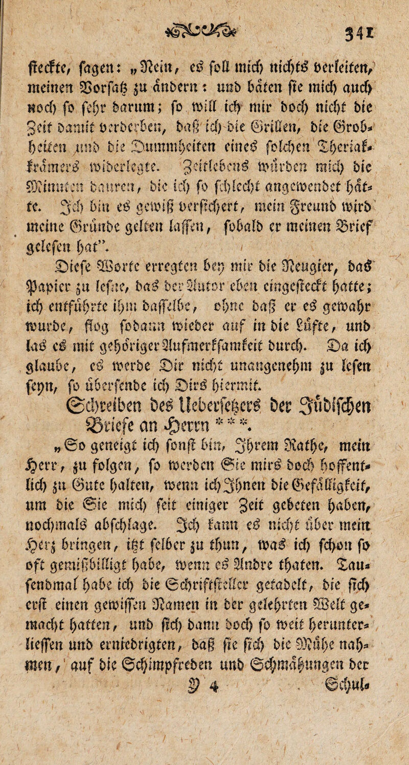 ftecfte, fagen: vîftû\x, eß fett mid? tttcf>tô beizeiten,' meinen SOorfafc $u dnbern t unb baten fte mid) aud> Hocf) fo fef)r barum; fo will tdf mtr bod) nidjf bie geit Damit eerberben, baß id)bie ©ritten, bie ©rob* beiten jurib bit &umnü)titcn cineß fôtdjen Xfyemf* ftâmttS wiberfcgte. geiftebené nntrben mid) bie SBÏÏmucn tmuren, btc id) fo fd)kd)t angmenbet fyâu te. 3cf) bin e$ gewiß oerßdjert, mein greimb mjrb meine ©rtiube gelten taffen, fobaîb er meinen 33rief getefen bat”* > Stcfe Söorfe erregten ben mir bie beugter, baß Rapier $n tefne, baé bei* ^tutor eben emgeßedt fyatte; id) entführte ihm baffdbc, ebne baß er c$ gewahr mürbe, flog febann wieber auf in bie £ufte, unb (aö cß mit gehöriger2Utfmerffamfcit burd). £)a id) glaube, eß werbe £)ir nicht unangenehm ^u tefen fepn, fo uberfmbe ich £)tr$ hiermit* ~ Treiben beé Uebetfe|ctt bec Qubifc^en 93riefe an J$mn * * *♦ „©0 geneigt id) fonß Mn, 3brem 0iatbe, mein ^err, $u folgen, fo werben ®ic miré bech hoffenf* lid) $u @utc batten, wenn id)3bncn bie@efdttigfeit, um bie ©ie mid) feit einiger geit gebeten haben, nod)maté abfä)tage. 3d) fann eß nicht über mein Jfpirj bringen, ißt felber %u ihm, wa$ id) fd>on fo oft gemißbittigt habe, wenn eß Stnbre traten. £au* fenbmaf habe id) bie ©d)riftfMcr getabetf, bie ßd) erß einen gewijfen tarnen in ber gelehrten SSett ge* mad)t batten, unb fid) bann bod) fo weit herunter* tiefen unb erniebrigten, baß ße fid) bie 93îube nah* mm, auf bie ®d)impfreben unb ©d;ma|ungen bcc S? 4 6d>«fc