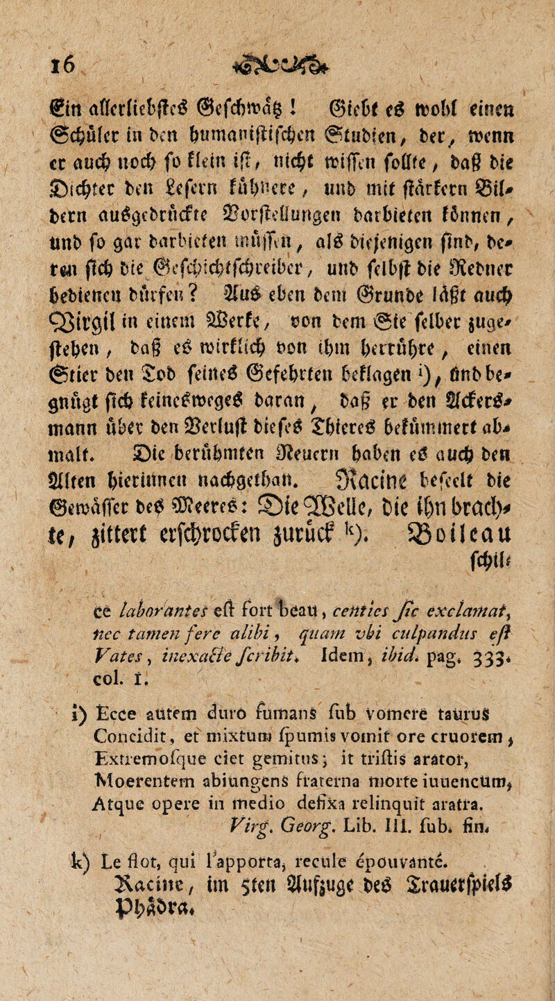 î6 ©tt aflerfiebjleé ©efcbwag ! @iebf té itoM einen <ëc§ülcc in ben bumantfïifcben @tubien, ber, menn ce nud? uoefi fo ftetn i(î, mc$t trifTcn foflfe, bag Me SDic^îec ben £efern fûhncte, unb mit fîdrfcrn SÖH* bem auégebrucffc Sor(Mungen barbieten fénnen, tmb fo gai barbieten mûjTvit , alë bie/enigen fïnb, be* tm ftc^ bit ©efebichtfchreiber, unb fclbfî bie £Kebnec bebienen burfeu? 3fti$ eben bem ©runbe Idgt au# QJttgil in einem SBerfe, bon bem ©te felber juge* flehen , bag té n>trfÜcÇ> bon ifim bertubre, einen ©tier ben £ob feineé ©efebrten befragen ônbbe» gnugt ft# feinc£mege£ boran, ba§ er ben $I<fer£* mann über ben 2?edu|t biefes Xbiereé befûmmert ab* malt. SDtc berühmten Steuern haben auch ben Sllten htcritfnen nachgethan. QUcine b^fcclt bie ©emaffer Ué Recréé: ©ie^SBeüe, Die tfjnbtad)* te, jitt cit erfdjrocfen juniefk). 53 oit eau fcptlt ce labor antes eil fort beau, ccnïics fie exclartiai, liée tarnen fere alibi, qtiam vbi cnlpandns eft Vates, inexa&e feribit* Idem, ibid* pag* 333* col. ï. i) Ëcce aUtem durô fiimanS fub Vomcre tatirüS Concidit, et mixtum fpumis vomit ore cruorem , Extremofque ciet gemitu$i it triftis aratot, Moerentem abiungens fraterna morte iutieucüm* Atque opéré in medio defixa relinquit aratra. Virg. Georg. Lib. III. fub* fin* k) Le flot, qui 1 apporta, recule épouvanté. Xacinc, im sten SJtifjugc teé SrouafpkB