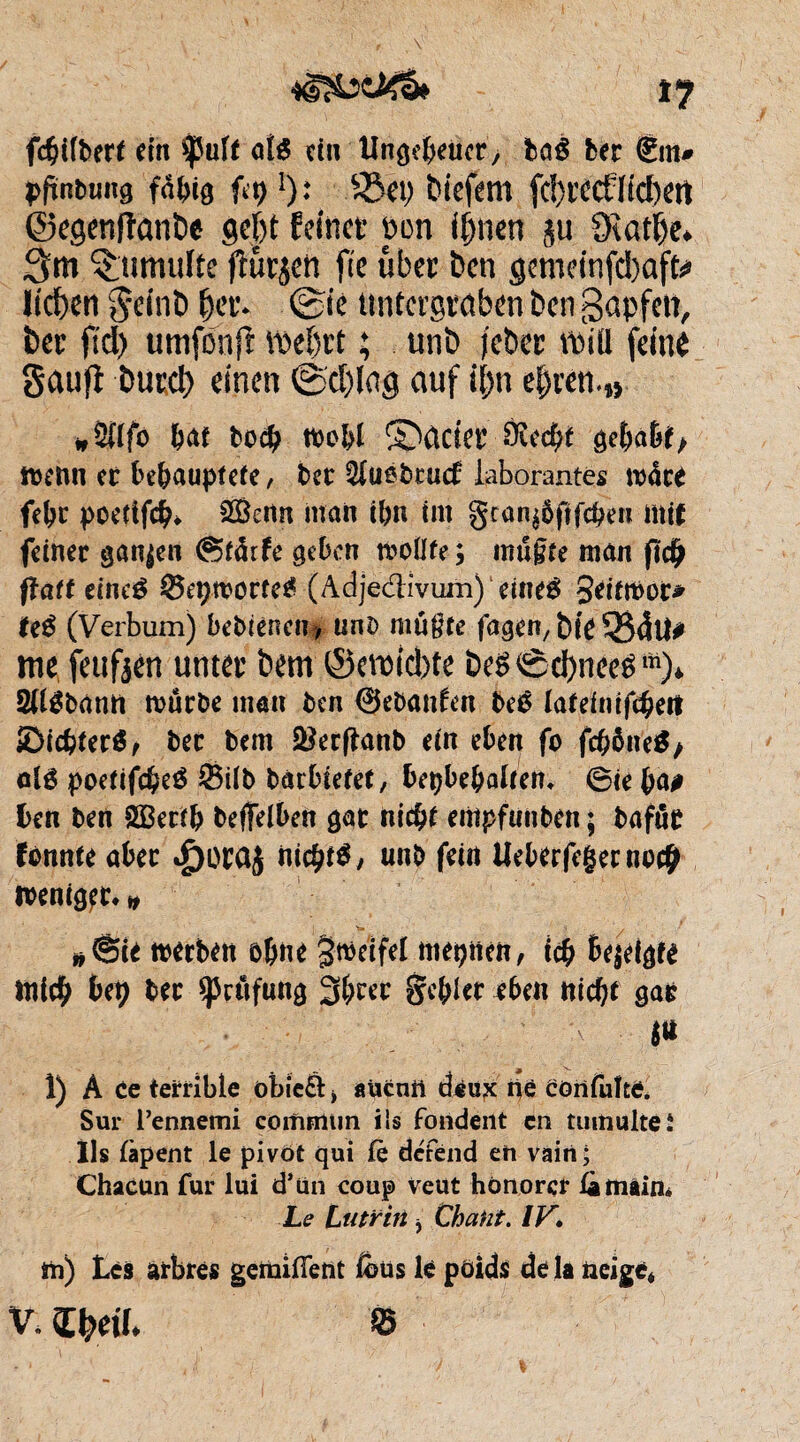 tj fcbifbert ein *|5uft als ein Ungeheuer, ba£ ber €m# ppnbuug fähig fp l)t 5&ep biefem fc!)itct1icf)ert ©egenpanbe gebt feinet pcn ihnen $u dlatlje* 3m tumulte putjen fie übet ben gemeinfcbafte liehen geinb bet* ©ie untergraben ben gapfett, bet ftd) umfonfr \be()tt ; unb jeber miü feine gaufl burct) einen ©d)iag auf it)n bat boeb tbo&l S>ûcier Ôîecbf gehabt> menti et behauptete, ber ^uebraef iaborantes rodrè febc poetifcb* 2£ertn man ihn tm gtan^pfeben mit feiner ganzen ®tärfe geben tvoüfe ; mugfe man pc£ paff eineé ©epworfeg (Adjedivum) eineé Seitmor* te$ (Verbum) bebtenem, unb mu$te fagen, bit 334U# me feufjen unter bem ©ermd)te beS©d)nee£m)* SU^bann mürbe man ben ©ebanfrn beé lafeinif^ert SDicbterö, ber bem ^erftanb ein eben fo fcböneS/ olé poefifebeé Silb barbtefef, bepbebalrem 6ie faß ben ben SÖBerfb beffelben gar nicht empfunben ; bafüt fonnte aber $orü£ nichts unb fein Ueberfegernm# n>enig?r* # *@te merben ohne $tt>eifel mepnen, icb bepigf* mich bep ber spulfung 3&tec gebier eben nicht gar ' A ß 1) À ce terrible öbieft > aücntt deux ne confuîte. Sur l’ennemi commun iis fondent en tumulte i Ils lapent le pivot qui £è défend en vain; Chacun fur lui d’un coup Veut honorer ütnâin* Le Lutrin , Chant. IV. tn) Lès arbres getnifient &us lè poids de là neige*