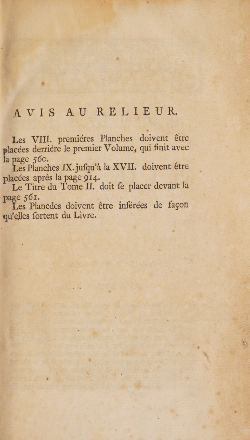 . PUIS AU RELIEUR Les VIII. premiéres Planches doivent être placées derriére le premier Volume, qui finit avec la page 560. | Les Planches IX. jufqu’à la XVII. doivent être placées après la page 914. : Le Titre du Tome IL. doit fe placer devant la page 561. | : Les Plancdes doivent être inférées de façon qu’elles fortent du Livre. ù