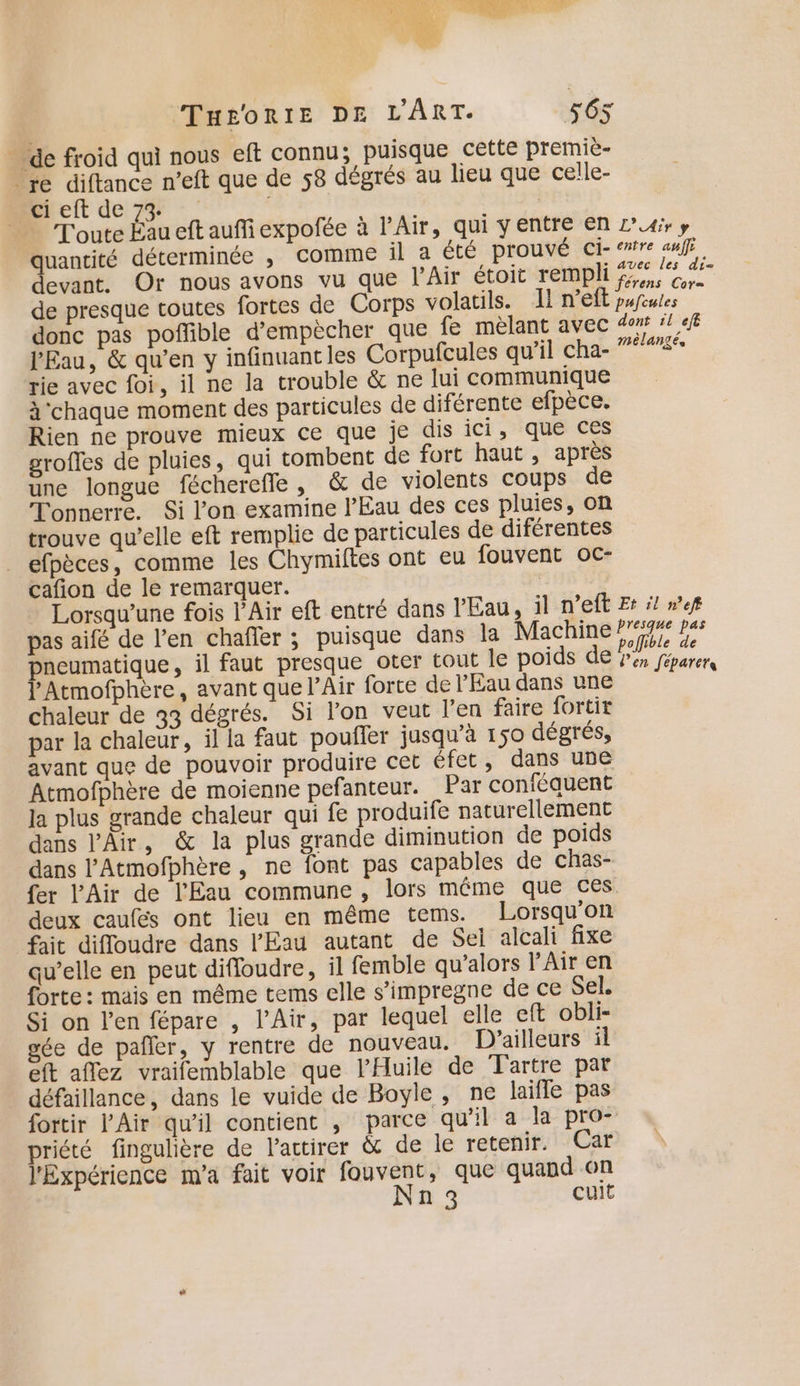 FNCATAR Le. ie au EN EN | 1 AS TH£oRIE DE L'ART. 565 … de froid qui nous eft connu; puisque cette premiè- re diftance n'eft que de 58 dégrés au lieu que celle- Bieft de 7% : : | Toute Éau eft auffiexpofée à l'Air, qui y entre En L’4#, y uantité déterminée , comme il a été prouvé ci- entre auf evant. Or nous avons vu que l'Air étoit rempli fe. re de presque toutes fortes de Corps volatils. Il n’eft pufules donc pas poffible d’empècher que fe mèlant avec 4‘! 4fE l'Eau, &amp; qu’en y infinuantles Corpufcules qu'il cha- 75° rie avec foi, il ne la trouble &amp; ne lui communique à'chaque moment des particules de diférente efpèce. Rien ne prouve mieux ce que je dis ici ,::qué ces grofles de pluies, qui tombent de fort haut , après une longue fécherefle, &amp; de violents coups de Tonnerre. Si l’on examine l'Eau des ces pluies, on trouve qu’elle eft remplie de particules de diférentes efpèces, comme les Chymiftes ont eu fouvent oc- cafñon de le remarquer. Lorsqu'une fois l'Air eft entré dans l'Eau, il n’eft Et :! »ef pas aifé de l'en chafler ; puisque dans la Machine lite 4 pneumatique, il faut presque oter tout le poids de . rer l'Atmofphère, avant que l’Air forte de l'Eau dans une chaleur de 33 dégrés. Si lon veut l'en faire fortix par la chaleur, il la faut pouffer jusqu’à 150 dégrés, avant que de pouvoir produire cet éfet, dans une Atmofphère de moienne pefanteur. Par conféauent la plus grande chaleur qui fe produife naturellement dans l'Air, &amp; la plus grande diminution de poids dans l'Atmofphère , ne font pas capables de chas- fer l'Air de l'Eau commune , lors même que ces deux caufés ont lieu en même tems. Lorsqu'on fait diffoudre dans l'Eau autant de Sel alcali fixe qu’elle en peut difloudre, il femble qu’alors l'Air en forte : mais en même tems elle s’impregne de ce Sel. Si on l'en fépare , l'Air, par lequel elle eft obli- gée de pañler, y rentre de nouveau. D'ailleurs ïl eft aflez vraifemblable que l’'Huile de Tartre par défaillance, dans le vuide de Boyle, ne laifle pas fortir l'Air qu’il contient , parce qu’il a la pro- priété fingulière de l'actirer &amp; de le retenir. Car l'Expérience m'a fait voir fouvent, que quand on Nn3 cuit
