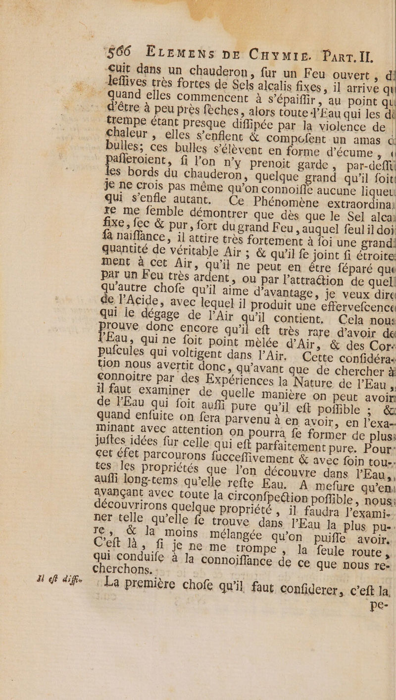 di eft diffs uit dans un chauderon, fur un Feu ouvert, d eflives très fortes de Sels alcalis fixes, il arrive q trempe étant presque diffipée par la violence de | chaleur , elles s’enflenc &amp; compofent un amas &amp; bulles; ces bulles s'élèvent en forme d’écume ol ” pañleroient, fi l’on n’y prenoit garde, par-deffil les bords du chauderon, quelque grand qu'il foiti je ne crois pas même qu’on connoifié aucune liqueu qui s’enfle autant. Ce Phénomène extraordina: re me femble démontrer que des que le Sel alcai fixe, fec &amp; pur, fort du grand Feu , auquel feul il doi fà naiflance, il attire très fortement à loi une grandi quantité de véritable Air ; &amp; qu’il fe joint fi étroite ment à cet Air, qu'il ne peut en étre féparé que Par un Feu très ardent, ou par l'attraction de quel! qu'autre chofe qu’il aime d'avantage, je veux dire de Acide, avec lequel il produit une effervefcence qui le dégage de l'Air qu'il contient, Cela nous Prouve donc encore qu'il eft très rare d’avoir de FÉau, qui ne foit point melée d'Air, &amp; des Cor: pufcules qui voltigent dans l'Air. Cette confidéras tion nous avertit donc, qu'avant que de chercher à Connoitre par des Expériences la Nature de l'Eau, il faut examiner de quelle manière on peut avoir de l'Eau qui foit auf Pure qu'il eft poffible ; quand enfuite on fera parvenu à en avoir, en l’exa-- minant avec attention on pourra fe former de plus: juftes idées fur celle qui eft parfaitement pure. Pour- cet éfet parcourons fucceffivement &amp; avec foin tou-: tes les propriétés que lon découvre dans l'Eau, aufli long-tems qu’elle refte Eau. A mefure qu’en avançant avec toute Ja circonfpeétion poffible, nous: découvrirons quelque propriété , il faudra l’exami. ner telle qu’elle fe trouve dans l'Eau la plus pu»: re, &amp; la moins mélangée qu’on puifle avoir. C'eft là, fi je ne me trompe , la feule route, qui conduife à la connoiffance de ce que nous re- cherchons. : : La première chofe qu'il faut confiderer, c’eft la pe-