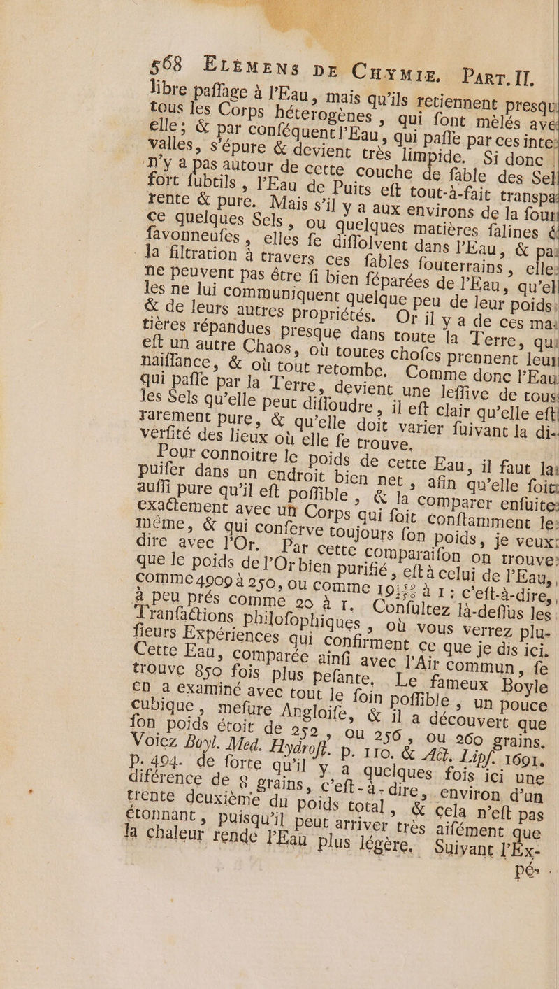 libre paffage à l'Eau &gt; Mais qu’ils retiennent presqu tous les Corps héterogènes , qui font mèlés ave elle; &amp; par conféquent l'Eau, qui pañle par ces inte: valles, s’épure &amp; devient très limpide. Si donc | ‘D’y à pas autour de cette Couche de fable des Sel fort fubtils , l'Eau de Puits eft tout-à-fait transpa rente &amp; pure. Mais s’il ÿ 4 aux environs de la fous ce quelques Sels, ou quelques matières falines ë favonneufes, elles fe diffolvent dans l'Eau &amp; pa: la filtration à travers ces fables fouterrains , elle: ne peuvent pas être fi bien féparées de l'Eau, qu’el les ne lui communiquent quelque peu de leur poids: &amp; de leurs autres Propriétés. Or il y a de ces ma: tières répandues Presque dans toute la Terre &gt; qui eft un autre Chaos, où toutes chofes prennent leur naïiflance, &amp; où tout retombe. Comme donc l'Eau qui pafle par la Terre, devient une leffive de tous: les Sels qu’elle Peut difloudre , il eft clair qu’elle efti Tarément pure, &amp; qu'elle doit varier füuivant la di verfité des lieux où elle fe trouve, Pour connoitre le poids de cette Eau, il faut la: Puifer dans un endroit bien net ,; afin qu’elle foit auf pure qu’il eft poffible | &amp; la Comparer enfuite: exatlement avec uh Corps qui foit Conflimment le: mème, &amp; qui Conferve toujours fon Poids, je veux: dire avec lOr. Par CELL COmparaifon on trouve: que le poids de l’Or bien purifié , eft à celui de l'Eau, COMME 4009 à 250, ou comme 19:52 à 1: c'eft-à-dire,, a PEU prés comme 2 à r. Confültez 1à-deffus Jes Tranfaétions philofophiques &gt; Où vous verrez plu- fieurs Expériences qui confirment ce que je dis ici. Cette Eau, CoOmparée ainfi avec l'Air commun, fe trouve 850 fois plus pelante, Le fameux Boyle En à examiné avec tout le foin poflible | un pouce cubique, mefure Angloife, &amp; il a découvert que fon poids étroit de 252 ; OÙ 256, ou 260 grains. Voiez Boy. Med. Z Jaroft. p. 110. &amp; AG. Lipf. 1601. p.494. de forte qu'il Y,a quelques fois ici une diférence de 8 grains, c’eft - à - dire &gt; Environ d’un trente deuxième du Poids total, &amp; cela n’eft pas étonnant , Puisqu’il peut arriver très aifément que la chaleur rende l'Eau plus légère. Suivant l'Éx- per :