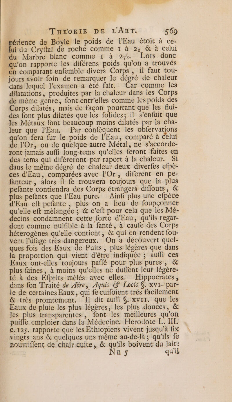 | érience de Boyle le poids de l'Eau étoit à ce- # du Cryftal de roche comme 1 à 25 &amp; à celui du Marbre blanc comme 1 à 2. Lors donc qu’on rapporte les diférens poids qu’on a trouvés en comparant enfemble divers Corps, il faut tou- jours avoir foin de remarquer le dégré de chaleur dans lequel l'examen a été fait. Car comme les dilatations, produites par la chaleur dans les Corps de même genre, font entr’elles comme les poids des Corps dilatés, mais de façon pourtant que les flui- des font plus dilatés que les folides; il s'enfuit que les Métaux font beaucoup moins dilatés par la cha- leur que l'Eau. Par conféquent les obfervations qu'on fera fur le poids de l'Eau, comparé à celui de l’Or, ou de quelque autre Métal, ne s’accorde- ront jamais aufli long-tems qu’elles feront faites en des tems qui diféreront par raport à la chaleur. Si dans le même dégré de chaleur deux diverfes efpè- ces d'Eau, comparées avec l'Or, difèrent en pe- fanteur , alors il fe trouvera toujours que la plus pefante contiendra des Corps étrangers diflouts, &amp; plus pefants que l'Eau pure. Ainfi plus une efpèce d'Eau eft pefante , plus on a lieu de foupçonner qu’elle eft mèlangée ; &amp; c’eft pour cela que les Mé- decins condamnent cette forte d'Eau, qu'ils regar- dent comme nuifible à la fanté, à caufe des Corps héterogènes qu’elle contient, &amp; qui en rendent fou- vent l’ufage très dangereux, On a découvert quel- ques fois des Eaux de Puits, plus légères que dans la proportion qui vient d'être indiquée ; aufli ces Eaux ont-elles toujours pañlé pour plus pures, &amp; plus faines, à moins qu’elles ne duffent leur légère- té à des Efprits mèlés avec elles. Hippocrates, dans fon Traité de Aère, Aquis &amp; Locis (. xvi. pat- le de certaines Eaux, qui fe cuifoient trés facilement &amp; très promtement. Il dit aufli . xvrr. que les Eaux de pluie les plus légères, les plus douces, &amp; les plus transparentes , font les meilleures qu'on puifle emploier dans la Médecine. Herodote L. IL. €. 125. rapporte que les Ethiopiens vivent jusqu’à fix vingts ans &amp; quelques uns même au-de-là ; qu’ils fe nourrifient de chair cuite, &amp; qu'ils boivent du lait: Nan; qu’il