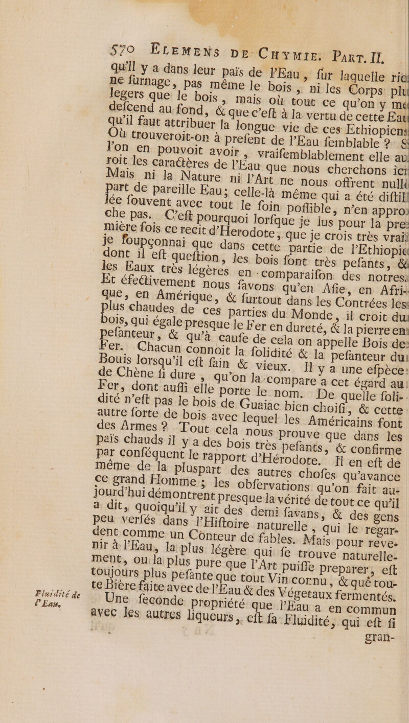 Flsidité de EAte 570 ÊLEMENS De Cuvywre: Parr. IT, qu'il y a dans leur païs de Eau, fur laquelle rie ne fürnage, pas même le bois | ni les Corps plu legers que le bois &gt; Mais Où tout ce qu’on ÿ mé defcend au fond, &amp; que c’eft à la vertu de cette Ear l'on en pouvoit avoir , vraifemblablement elle s roit les caraétères de l'Fau que nous cherchons icr Mais ni la Nature ni l’Art ne nous offrent null Part de pareille Eau; celle-là même qui a ne | lée fouvent avec tout le foin poflible, n’en appro: che pas. C’eft Pourquoi lorfque je lus pour a pre: mière fois ce recit d’Herodote; que je crois très vrai je foupçonnai que dans cette partie de l'Ethiopie les Eaux très légères en ‘CoOMmparaifon des notress Et éfettivement nous favons qu’en Âfie, en Afrix que, en Amérique, &amp; furtout dans les Contrées les: plus chaudes de ces Parties du Monde, il croit du: bois, qui égale presque Je Fer en dureté, &amp; la pierre em pefanteur, &amp; qu'à caufe de cela on appelle Bois de: Fer. Chacun connoit Ja folidité &amp; la pefanteur du: Bouis lorsqu'il eft fain &amp; vieux. Il y a une efpèce: de Chène fi dure , qu’on la compare a cet égard au! Fer, dont aufii elle Porte le nom. De quelle foli. dité n’eft pas le bois de Guaiac bien choifi, &amp; cette: autre forte de bois avec lequel les Américains font des Armes ? Tout cela nous prouve que dans les pais chauds il y a des bois très pefants, &amp; confirme par conféquent le rapport d'Hérocote. _H en eft de même de la pluspart des autres chofes qu’avance ce grand Homme ; Jes Obfervations qu’on fait au jourd’hui démontrent Presque la vérité de tout ce qu’il a dit, quoiqu'il y ait des demi favans, &amp; des gens Peu verlés dans l’Hiftoire naturelle , qui le regar- dent comme un Conteur de fables. Mais pour reve. ne feconde Propriété que l'Eau a en commun avec les autres liqueurs x CIE fa” Fluidité » qui eft fi HAUTE | gran-