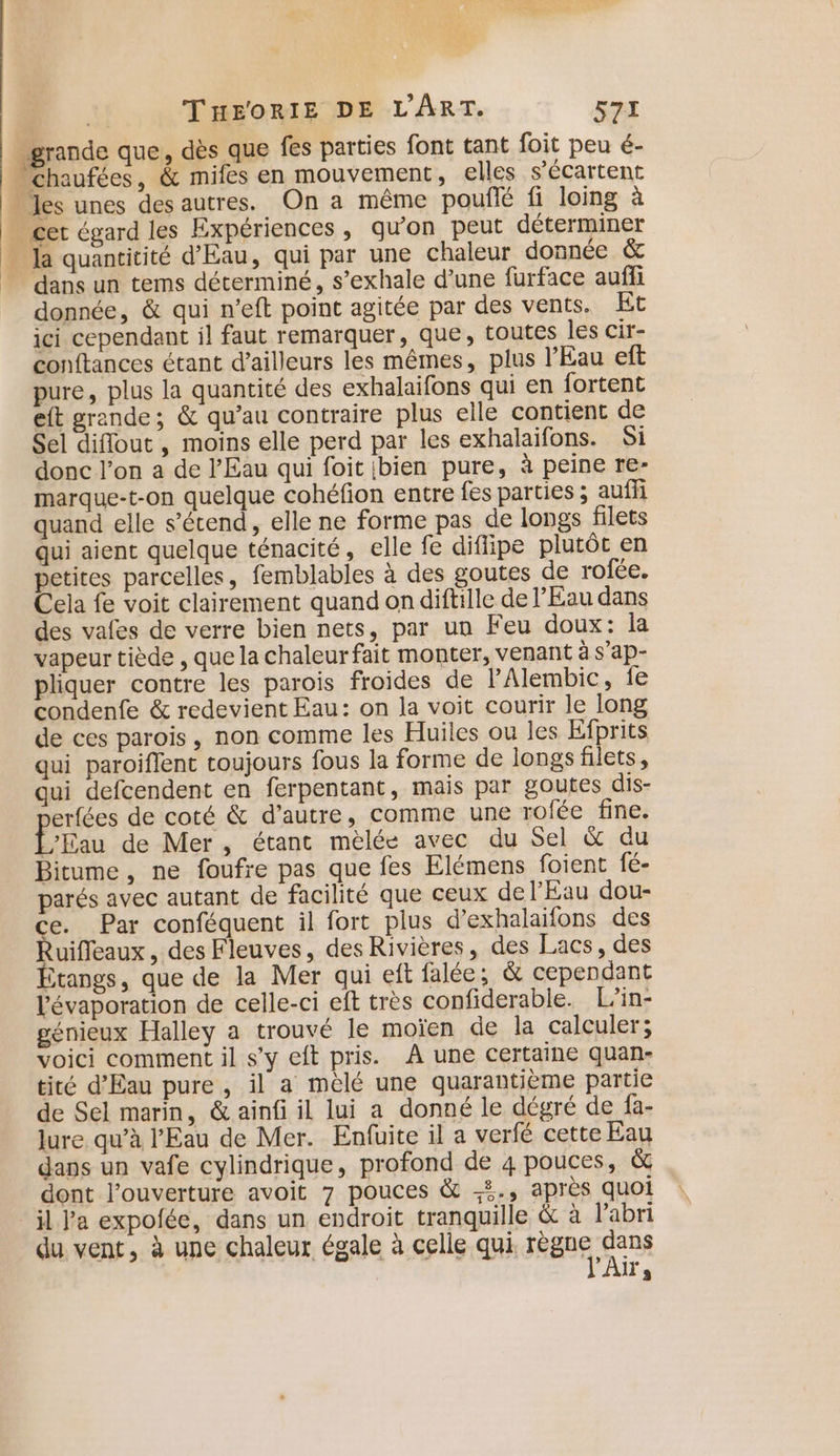 # 1 dans un tems déterminé, s’exhale d’une furface auffi donnée, &amp; qui n’eft point agitée par des vents. Et ici cependant il faut remarquer, que, toutes les cir- conftances étant d’ailleurs les mêmes, plus l'Eau eft pure, plus la quantité des exhalaifons qui en fortent eft grande; &amp; qu’au contraire plus elle contient de Sel diflout, moins elle perd par les exhalaifons. Si donc l’on a de l'Eau qui foit bien pure, à peine re- marque-t-on quelque cohéfion entre fes parties ; auffi quand elle s'étend, elle ne forme pas de longs filets qui aient quelque ténacité, elle fe difiipe plutôt en petites parcelles, femblables à des goutes de rofée. Cela fe voit clairement quand on diftille de l'Eau dans des vafes de verre bien nets, par un Feu doux: la vapeur tiède , que la chaleurfait monter, venant à s’ap- pliquer contre les parois froides de l'Alembic, fe condenfe &amp; redevient Eau: on la voit courir le long de ces parois, non comme les Huiles ou les Efprits qui paroiflent toujours fous la forme de longs filets, qui defcendent en ferpentant, mais par goutes dis- erfées de coté &amp; d'autre, comme une rofée fine. L'Eau de Mer, étant mèlée avec du Sel &amp; du Bitume, ne foufre pas que fes Elémens foient fé- parés avec autant de facilité que ceux de l'Eau dou- e. Par conféquent il fort plus d’exhalaifons des Ruifleaux , des Fleuves, des Rivières, des Lacs, des Étangs, que de la Mer qui eft falée; &amp; cependant lévaporation de celle-ci eft très confiderable. L’in- génieux Halley a trouvé le moïen de la calculer; voici comment il s’y eft pris. À une certaine quan- tité d'Eau pure, il a meélé une quarantième partie de Sel marin, &amp; ainfi il lui a donné le dégré de fa- lure. qu’à l'Eau de Mer. Enfuite il a verfé cette Eau dans un vafe cylindrique, profond de 4 pouces, &amp; dont l'ouverture avoit 7 pouces &amp; -#., après quoi il l'a expofée, dans un endroit tranquille &amp; à l'abri du vent, à une chaleur égale à celle qui. règne pau As