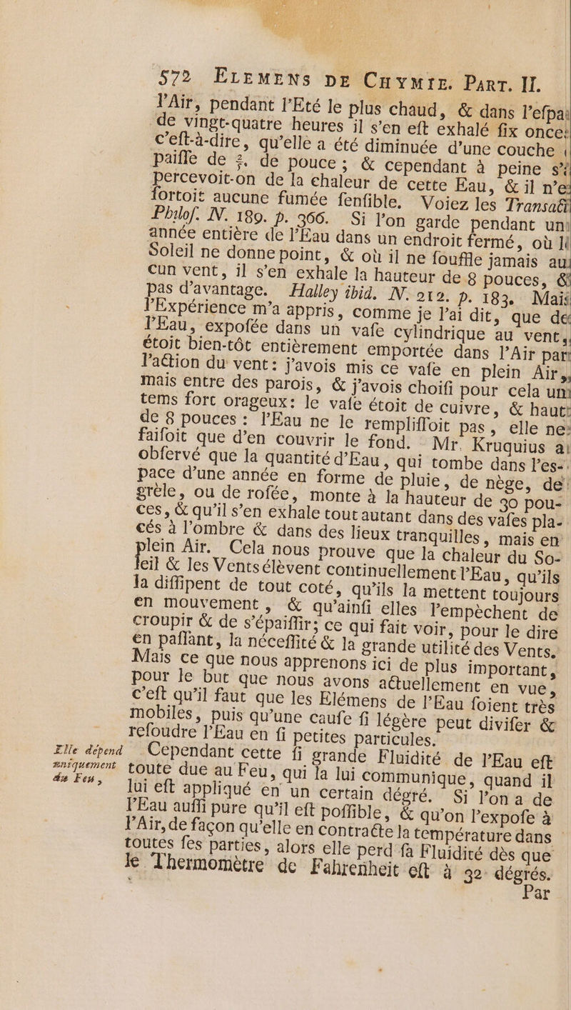 VAïr, pendant l'Eté le plus chaud, &amp; dans l’efpai de vingt-quatre heures il s’en eft exhalé fix once! c'eft-à-dire, qu’elle a été diminuée d’une couche | Paille de 2, de pouce; &amp; cependant à peine s* Percevoit-on de la chaleur de cette Eau, &amp; il n’e fortoit aucune fumée fenfible. Voiez les Transa&amp; Pbrlof. NN. 180. p. 566. Si l’on garde pendant uni année entière de l’Éau dans un endroit fermé, où Ji Soleil ne donne point, &amp; où il ne fouffle jamais . Cun vent, il s’en exhale la hauteur de 8 pouces, pas d'avantage. Halley ibid, IN. ot. p. 183. Mais l'Expérience m’a appris, Comme je l'ai dit »: que dé l'Eau, expofée dans un vafe Cylindrique au vent. étoit bien-tôt entièrement emportée dans l’Air part lation du vent : j'avois mis ce vafe en plein Air,, mais entre des parois, &amp; j'avois choifi pour cela um tems forc orageux: le vafe étoit de cuivre, &amp; hautt de 8 pouces : l'Eau ne le remplifloit pas, elle ne: faifoit que d’en couvrir le fond. Mr. Kruquius a: obfervé que la quantité d'Eau, qui tombe dans l'es-. pace d’une année en forme de pluie, de nège, de: gréle, ou de rofée, monte à la hauteur de 30 pou- ces, &amp; qu'il s’en exhale tout autant dans des vafes pla- cés à l'ombre &amp; dans des lieux tranquilles, mais en plein Air. Cela nous prouve que la chaleur du So- Jeil &amp; les Ventsélèvent continuellement l'Eau, qu’ils Ja diffipent de tout coté, qu’ils la mettent toujours en mouvement , &amp; qu’ainfi elles lempèchent de croupir &amp; de s’épaifir; ce qui fait voir, pour le dire en pañlant, la néceflité &amp; Ja grande utilité des Vents. Mais ce que nous apprenons ici de plus important s pour le but que nous avons actuellement en vue, C’eft qu’il faut que les Elémens de l'Eau foient très mobiles, puis qu’une caufe f légère peut divifer &amp; refoudre l'Eau en fi petites particules. Cependant cette fi grande Fluidité de l'Eau eft lui eft appliqué en un certain dégré. Si l’on a de l'Eau aufi pure qu’il eft poflible, &amp; qu’on l’expofe à l'Air, de façon qu’elle en contracte la température dans toutes fes parties, alors elle perd fa F luidité dès que le Thermomètre de Fahrenheit eft à 32: ne &gt; ar
