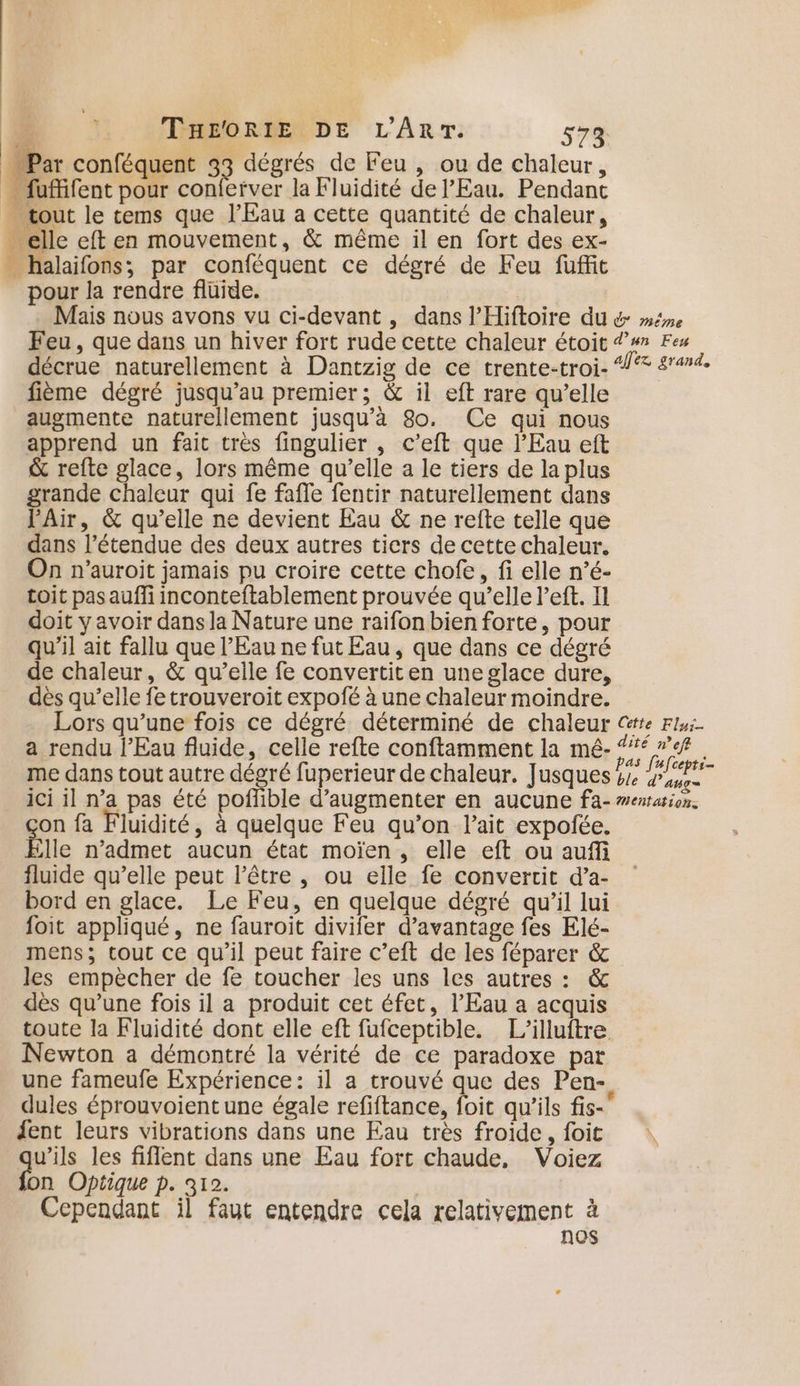 Par conféquent 33 dégrés de Feu , ou de chaleur, fufifent pour conferver la Fluidité de l'Eau. Pendant . tout le tems que l'Eau a cette quantité de chaleur, - elle eft en mouvement, &amp; même il en fort des ex- _ halaifons; par conféquent ce dégré de Feu fuffit pour la rendre fluide. | Mais nous avons vu ci-devant, dans l’Hiftoire du &amp; même Feu, que dans un hiver fort rude cette chaleur étoit #7 Fes décrue naturellement à Dantzig de ce trente-troi- “°® 444. fième dégré jusqu’au premier; &amp; il eft rare qu’elle augmente naturellement jusqu’à 8o. Ce qui nous apprend un fait très fingulier , c’eft que l'Eau eft &amp; refte glace, lors même qu’elle a le tiers de la plus grande chaleur qui fe fafle fentir naturellement dans Air, &amp; qu’elle ne devient Eau &amp; ne refte telle que dans l’étendue des deux autres ticrs de cette chaleur. On n’auroit jamais pu croire cette chofe, fi elle n’é- toit pasauffi inconteftablement prouvée qu’elle left. Il doit y avoir dans la Nature une raifon bien forte, pour qu'il ait fallu que l’Eau ne fut Eau, que dans ce dégré de chaleur, &amp; qu’elle fe convertiten une glace dure, dès qu’elle fe trouveroit expofé à une chaleur moindre. Lors qu’une fois ce dégré déterminé de chaleur @rte Flu. a rendu l'Eau fluide, celle refte conftamment la mé- 47% : pas [ufcepti- me dans tout autre dégré fuperieur de chaleur. Jusques 44 ici il n’a pas été poflible d'augmenter en aucune fa- #enrarion. on fa Fluidité, à quelque Feu qu’on l'ait expofée. lle n’admet aucun état moïen, elle eft ou auffi fluide qu’elle peut l'être , ou elle fe convertit d’a- bord en glace. Le Feu, en quelque dégré qu’il lui foit appliqué, ne fauroit divifer d’avantage fes Elé- mens; tout ce qu’il peut faire c’eft de les féparer &amp; les empècher de fe toucher les uns les autres : &amp; dès qu’une fois il a produit cet éfet, l’Eau a acquis toute la Fluidité dont elle eft fufceptible. L’illuftre Newton a démontré la vérité de ce paradoxe par une fameufe Expérience: il a trouvé que des Pen- dules éprouvoient une égale refiftance, foit qu'ils fis- fent leurs vibrations dans une Eau très froide, foit v’ils les fiflent dans une Eau fort chaude, Voiez n Optique p. 312. | Cependant il faut entendre cela relativement à nos
