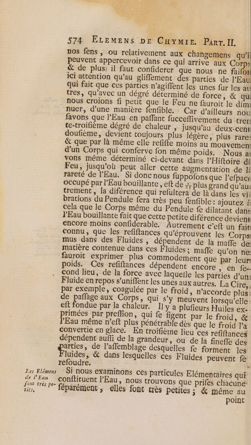 Les Elemens de l’Ean Sont trés pe- #itse 574 ÉLEMENS DE Caymir. Part.IL | nos fens , ou relativernent aux changemens qui peuvent appercevoir dans ce qui arrive aux Corp: &amp; de plus; il faut confiderer que nous ne faifot ici attention qu’au gliffement des parties de l'Eau qui fait que ces parties n'agiflent les unes fur les au tres, qu'avec un dégré déterminé de force, &amp; qu! nous Croions fi petit que le Feu ne fauroit le dim nucr, d’une manière fenfible. Car d’ailleurs nou favons que l'Eau en paffant fucceflivement du trer te-troifième dégté de chaleur , jusqu’au deux-cent doufième, devient toujours plus légère, plus rare: &amp; que par là même elle refifte moins au mouvement d'un Corps qui conferve fon même poids. Nous a: vons même déterminé ci-devant dans l’Hiftoire di Feu, jusqu'où peut aller cette augmentation de ]{ rareté de l'Eau. Si donc nous fuppofons que l’efpace occupé par l'Eau bouillante , eft de +; plus grand qu’aui trement, la diférence qui refultera de là dans les vi: brations du Pendule fera très peu fenfible: ajoutez à cela que le Corps même du Pendule fe dilatant dana FEau bouillante fait que cette petite diférence devient encore moins confiderable. Autrement c’eft un fait Connu, que les refiftances qu’éprouvent Jes Corps mus dans des Fluides , dépendent de la mafle de matière contenue dans ces Fluides; mafle qu'on ne: fauroit exprimer plus commodement que par leurr poids. Ces refiftances dépendent encore » €n fe cond lieu, de la force avec laquelle les parties d’un: Fluide en repos s’uniffent les unes aux autres. La Cire,, par exemple, coagulée par le froid, n’accorde plus: de pafñlage aux Corps, qui s’y meuvent lorsqu'elle : eft fondue par la chaleur, Il y a plufieurs Huiles ex.. primées par preflion, qui fe figent par le froid, &amp;. PEau même n’eft plus pénétrable dès que le froid l’a convertie en glace. En troifièine lieu ces refiftances dépendent auffi de la grandeur, ou de la finefle des arties, de l’affemblage desquelles fe forment les luides, &amp; dans lesquelles cès Fluides peuvent fé refoudre. + Si nous examinons ces particules Elémentaires qui conftiuent l'Eau, nous trouvons que prifes chacune: féparément ; elles font très petites ; &amp; même au point