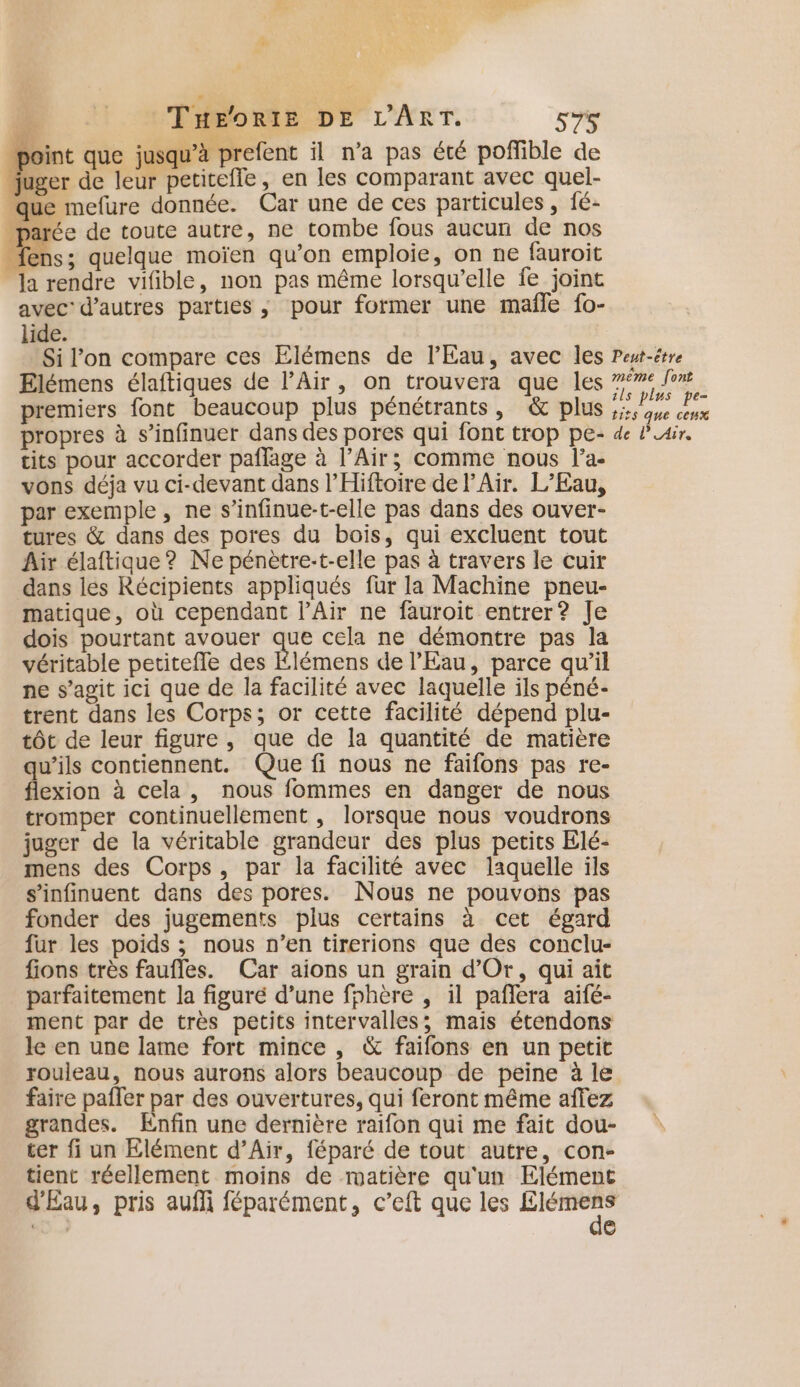 DU 2'PHEORIB DE L'ART. 57 point que jusqu’à prefent il n’a pas été poñlible de juger de leur petitefle, en les comparant avec quel- que mefure donnée. Car une de ces particules , fé- .parée de toute autre, ne tombe fous aucun de nos : quelque moïen qu’on emploie, on ne fauroit Ja rendre vifible, non pas même lorsqu'elle fe joint avec: d’autres parties ; pour former une mañle fo- lide. Si l’on compare ces Elémens de l'Eau, avec les Elémens élaftiques de l’Air, on trouvera que les premiers font beaucoup plus pénétrants, &amp; plus propres à s’infinuer dans des pores qui font trop pe- tits pour accorder paffage à l'Air; comme nous l’a- vons déja vu ci-devant dans l’Hiftoire de l'Air. L'Eau, par exemple, ne s’infinue-t-elle pas dans des ouver- tures &amp; dans des pores du bois, qui excluent tout Air élaftique? Ne pénètre:t-elle pas à travers le cuir dans les Récipients appliqués fur la Machine pneu- matique, où cependant l’Air ne fauroit entrer? Je dois pourtant avouer que cela ne démontre pas la véritable petitefle des Élémens de l'Eau, parce qu'il ne s’agit ici que de la facilité avec laquelle ils péné- trent dans les Corps; or cette facilité dépend plu- tôt de leur figure , que de la quantité de matière qu’ils contiennent. Que fi nous ne faifons pas re- flexion à cela, nous fommes en danger de nous tromper continuellement , lorsque nous voudrons juger de la véritable grandeur des plus petits Elé- mens des Corps, par la facilité avec laquelle ils s’infinuent dans des pores. Nous ne pouvons pas fonder des jugements plus certains à cet égard fur les poids ; nous n’en tirerions que des conclu- fions très faufles. Car aions un grain d'Or, qui ait parfaitement la figuré d’une fhhère , il paflera aifé- ment par de tres petits intervalles; mais étendons le en une lame fort mince , &amp; faifons en un petit rouleau, nous aurons alors beaucoup de peine à le faire pafler par des ouvertures, qui feront même affez grandes. Enfin une dernière raifon qui me fait dou- ter fi un Elément d’Air, féparé de tout autre, con- tient réellement moins de matière qu'un Elément d'Eau, pris aufli féparément, c’eft que les PP ‘ + G Peut-être même [ont ils plus pe- tits que cenx de l'Air.