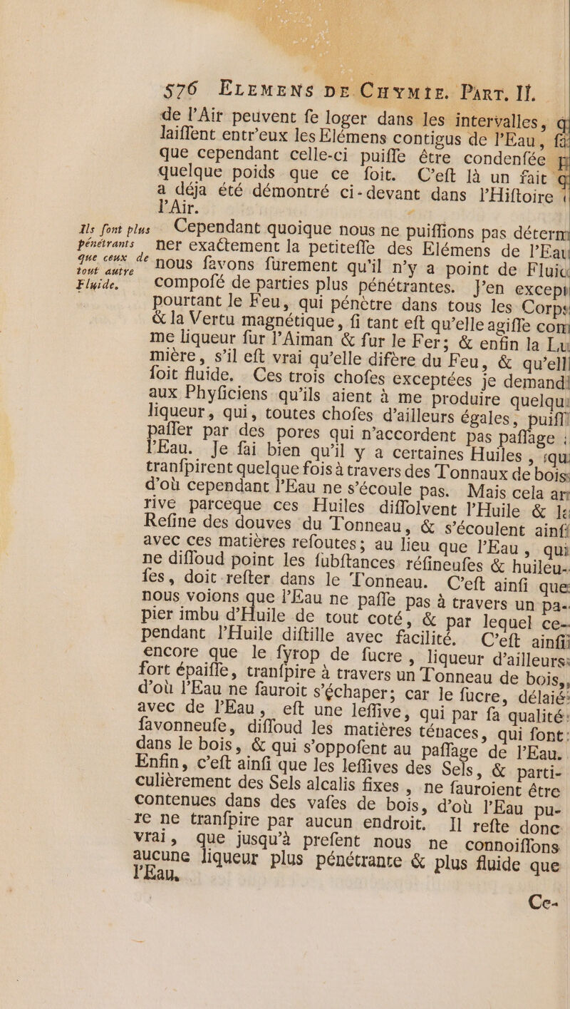 de lAït peuvent fe loger dans les intervalles, laiffent entr'eux les Elémens contigus de l'Eau , fi que cependant celle-ci puifle être condenfée H quelque poids que ce foit. C’eft là un fait @ a déja été démontré ci-devant dans PHiftoire l’Air. Ar Is font plus Cependant quoique NOUS ne puiflions pas déterm pénétrants ner exactement la petitefle des Elémens de l'Eau _ ce, #f nous favons fürement qu'il n'y a point de Fluid Baie. compofé de parties plus pénétrantes. Fen except Le pourtant le Feu, qui pénètre dans tous les Corps &amp; la Vertu magnétique, fi tant eft qu’elle agiffe com me liqueur fur l’Aiman &amp; fur le Fer; &amp; enfin la Lu mire, s’il cft vrai qu’elle difère du Feu, &amp; qu’elli {oit fluide. Ces trois chofes exceptées je demandi aux Phyficiens qu’ils aient à me produire quelqui liqueur, qui, toutes chofes d’ailleurs égales, puifl pañler par des pores qui n’accordent pas pañflage : l'Eau. Je fai bien qu’il y a certaines Huiles ; ‘qu tranfpirent quelque fois à travers des T'onnaux de bois: d’où cependant l'Eau ne s’écoule pas. Mais cela an rive parceque ces Huiles diffolvent l’'Huile &amp; Le: Refine des douves du T'onneau, &amp; s’écoulent ainfi avec ces matières refoutes; au lieu que l'Eau , qui ne difloud point les fubftances réfineufes &amp; huileu- les, doit refter dans le Tonneau. (Ceft ainfi que nous voions que l’Éau ne pañle pas à travers un pa-. pier imbu d’Huile de tout coté, &amp; par lequel ce- pendant l'Huile diftille avec facilité. C’eft ainf encore que le fyrop de fucre, liqueur d’ailleurs: fort épaifle, tran{pire à travers un Tonneau de bois, d’où l'Eau ne fauroit s’échaper; car le fucre , délaié: avec de l'Eau, eft une lefive, qui par fa qualité: favonneufe, diffoud les matières ténaces &gt; qui font: dans le bois, &amp; qui s’oppofent au paffage de l'Eau. Enfin, c’eft ainfi que les leflives des Sels, &amp; parti- culièrement des Sels alcalis fixes , ne fauroient être Contenues dans des vafes de bois, d’où l'Eau pu- re ne tranfpire par aucun endroit, I] refte donc vrai, que jusqu’à prefent nous ne connoiflons pisune liqueur plus pénétrante &amp; plus fluide que AU Ce-