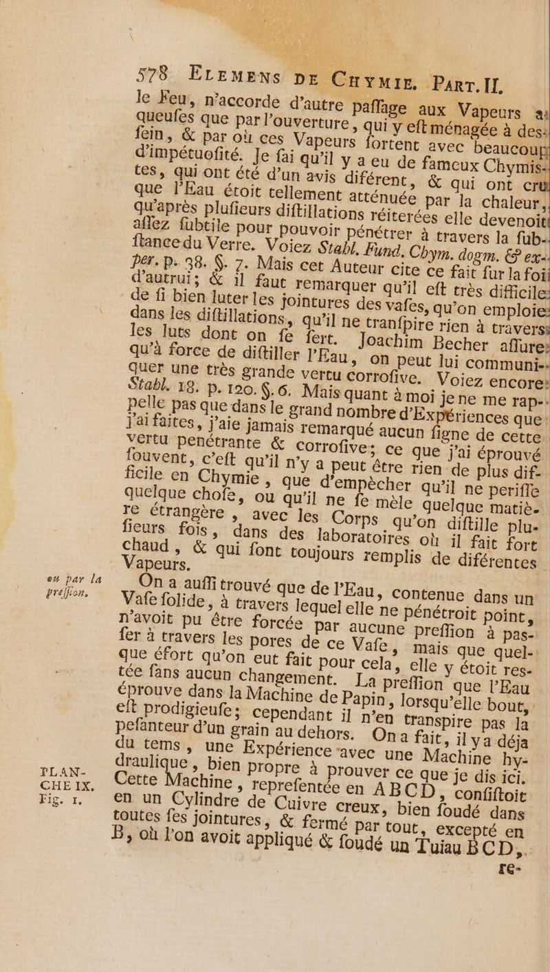o# par la préfion. FLAN- CHE IX, Fig. 1 578 ELEMENS DE Cuvmie. Parr.Il | le Feu, n’accorde d’autre pafläge aux Vapeurs ai queufes que par l'ouverture » Qui y eft ménagée à des: qu'après plufieurs diftillations réiterées elle devenoit aflez füubtile pour Pouvoir pénétrer à travers la fub.. ftancedu Verre. Voiez Stabl. Fund, Chym. dom. € ex. PET. P. 38. Ÿ. 7. Mais cet Auteur cite ce fait fur la foi d'autrui; &amp; 11 faut remarquer qu’il eft très dificile: de fi bien luter les jointures des vafes, qu’on emploie: dans les diftillations, qu’il ne tranfpire rien à travers: les luts dont on fe fert. Joachim Becher aflure: qu'à force de diftiller l'Eau &gt; ON peut lui communi-- quer une très grande vertu Corrofive. Voiez encore Stabl. 18. p. 100. $:.6. Mais quant à moi jene me rap-. pelle pas que dans le grand nombre d'Expériences que: j'ai faites, j'aie jamais TEMarqué aucun figne de cette. Vértu penétrante Corrofive; ce que j'ai éprouvé fouvent, c’eft qu'il n’y a peut être rien de plus dif- ficile en Chymie » que d'empècher qu’il ne perifle quelque chofe, ou qu'il ne fe mèle quelque matiè. re étrangère , avec les Corps qu’on diftille plu- fieurs fois, dans des laboratoires où il fait fort Chaud , &amp; qui font toujours remplis de diférentes Vapeurs. On a auffitrouvé que de l'Eau, contenue dans un Vafe folide, à travers lequel elle ne pénétroit point, n'avoit pu être forcée Par aucune preffion à pas- fer à travers Les pores de ce Vafe, mais que quel- que éfort qu’on eut fait Pour cela, elle y étoit res: tée fans aucun Changement. La preflion que l'Eau éprouve dans la Machine de Papin, lorsqu'elle bout, eft prodigieufe ; Cependant il n’en transpire pas Ja pefanteur d’un grain au dehors. Ona fait, ilya déja du tems, une Expérience avec une Machine hy- draulique , bien Propre à prouver ce que je dis ici. Cette Vache ; leprefentée en ABCD , Confiftoit en un Cylindre de Cuivre creux, bien foudé dans toutes fes jointures, &amp; fermé Par tout, excepté en B, où l’on avoit appliqué &amp; foudé un Tuiau BCD, ; TG