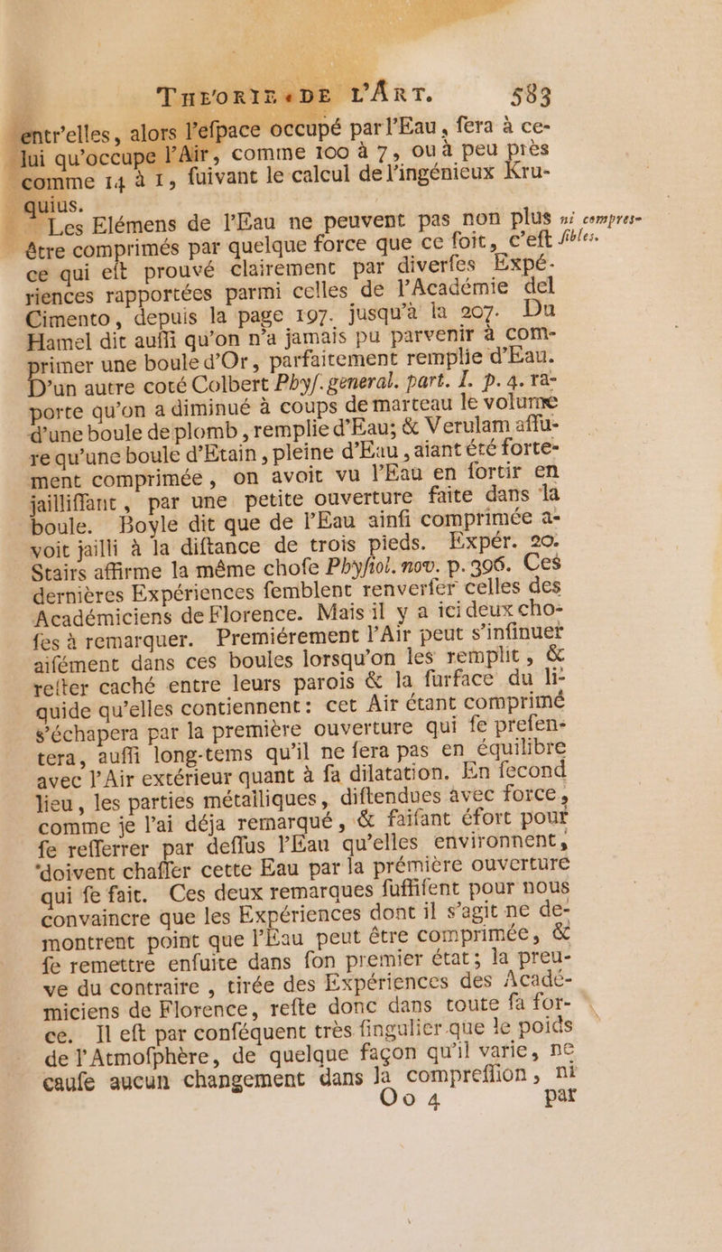 rs l'efpace occupé par l'Eau, fera à ce- Air, comme 100 à 7, Ou à peu près fuivant le calcul de l’ingénieux Kru- lui qu'occupe Ï comme 14 à 1» _ quius. Le Elémens de l'Eau ne peuvent pas non plus ni compres- | être comprimés par quelque force que ce foit, c’eft fol ce qui eft prouvé clairement par diverfes Expé. riences rapportées parmi celles de JAcadémie del Cimento, depuis la page 197. jusqu'a Îa 207. Du Hamel dit aufli qu’on n’a jamais pu parvenir à COM- primer une boule d'Or, parfaitement remplie d'Eau. “jn autre coté Colbert Phy/. general. part. I. p.4.ra- porte qu’on a diminué à coups de marteau le volunæe d’une boule de plomb , remplie d'Eau; &amp; Verulam affu- re qu’une boule d’Etain , pleine d'Eau , aiant été forte- ment comprimée , On avoit vu l'Eau en fortir en jailliffant, par une petite ouverture faite dans a boule. Boyle dit que de l'Eau ainfi comprimée a- voit jailli à la diftance de trois pieds. Expér. 20. Stairs affirme la même chofe Phyfiol. no®. p.306. Ces dernières Expériences femblent renverfer celles des Académiciens de Florence. Mais il y a ici deux cho- fes à remarquer. Premiérement l’Air peut s’infinuef aifément dans ces boules lorsqu'on les remplit, &amp; relter caché entre leurs parois &amp; la furface du li- quide qu’elles contiennent: Cet Air étant comprimé s’échapera par la première ouverture qui fe prefen- tera, aufli long-tems qu’il ne fera pas en équilibre avec l'Air extérieur quant à fa dilatation. En fecond lieu , les parties métailiques, diflendues avec force , comme je l'ai déja remarqué, &amp; faifant éfort pour {e refferrer par deflus l'Eau qu’elles environnent, “doivent chafler cette Eau par la prémière ouverture qui fe fait. Ces deux remarques fuffifent pour nous convaincre que les Expériences dont il s’agit ne de- montrent point que l'Eau peut être comprimée, &amp; fe remettre enfuite dans fon premier état; la preu- ve du contraire , tirée des Expériences des Acadé- miciens de Florence, refte donc dans toute fa for- ce. lleft par conféquent très fingulier que le poids de Y Atmofphère, de quelque façon qu’il varie, n€ caufe aucun changement dans la comprefilion , ni
