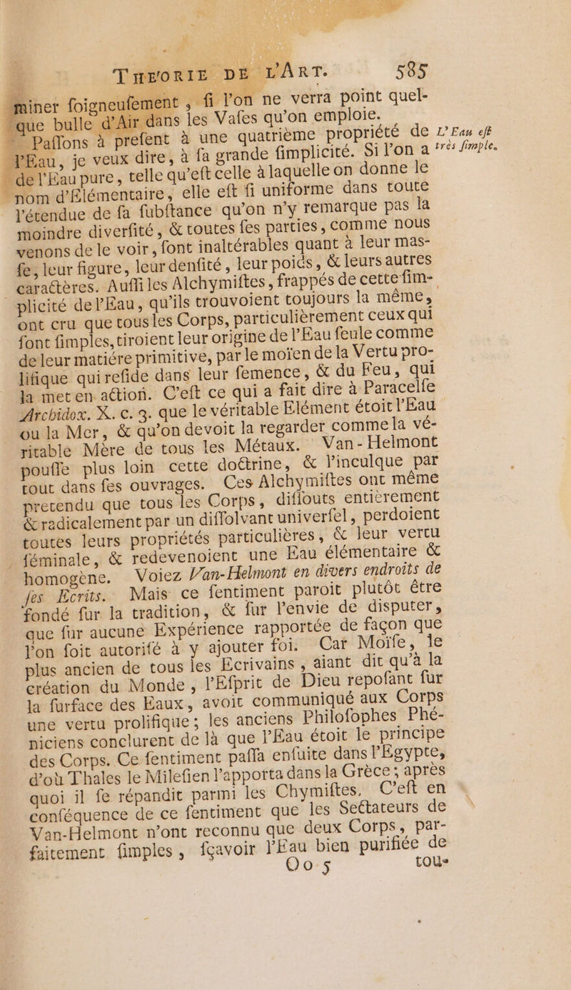 (D LT Q RG,” PCI ARE Eur: Sr F4 THEORIE D E LART. 55 _miner foigneufer rent , fi l'on ne verra point quel- que bulle d’Air jans les Vafes qu’on emploie. - - Paffons à prefent à une quatrième propriété de _JEau, je veux dire, » fa grande fimplicité. Si l'on a . de l'Eau pure, telle qu’eft celle à laquelle on donne le “ nom d'Élémentaire, elle eft fi uniforme dans toute Vétendue de fa fubftance qu’on n'y remarque pas la moindre diverfité, &amp; toutes fes parties, COMME nous venons de le voir, font inaltérables quant à leur mas- fe, leur figure, leur denfité , leur poids, &amp; leurs autres L'Eau eff trés fimple. plicité de l'Eau, u’ils trouvoient toujours la même, ont cru que tousles Corps, particulièrement ceux qui font fimples, tiroient leur origine de l'Eau feule comme deleur matiére primitive, par le moïen de la Vertu pro- lifique quirefide dans leur femence, &amp; du Feu, qui la meten ation. C’eft ce qui a fait dire à Paracelfe Archidox. X. e. 3. que le véritable Elément étoit l'Eau ou la Mer, &amp; qu’on devoit la regarder comme la vé- ritable Mère de tous les Métaux. Van - Helmont pouffe plus loin cette doétrine, &amp; linculque par tout dans fes ouvrages. Ces Alchymiftes ont même precendu que tous les Corps, diflouts entièrement &amp;radicalement par un diffolvant univerfel, perdoient toutes leurs propriétés particulières , &amp; leur vertu _ féminale, &amp; redevenoient une Eau élémentaire &amp; homogène. Voiez L’an-Helmont en divers endroits de fes Ecrüs. Mais ce fentiment paroit plutôt être fondé fur la tradition, &amp; fur l'envie de disputer, que fur aucune Expérience rapportée de façon que l'on foit autorifé à y ajouter foi. Car Moïfe, le plus ancien de tous les Ecrivains , aiant dit qu’à la création du Monde , l'Efprit de Dieu repofant fur la furface des Eaux, avoit communiqué aux Corps une vertu prolifique ; les anciens Philofophes Phé- piciens conclurent de là que l'Eau étoit le principe des Corps. Ce fentiment pañla enfuite dans l'Egypte, d'où Thales le Milefien l’apporta dans la Grèce; après quoi il fe répandit parmi les Chymiftes. C’eft en conféquence de ce fentiment que les Seétateurs de Van-Helmont n’ont reconnu que deux Corps, par- faitement fimples, fçavoir l'Eau bien purifiée de Oo 5 tous