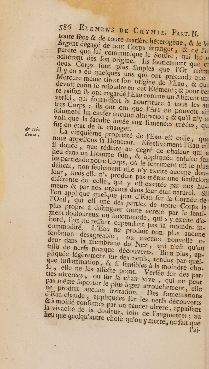 Ê tres dence , 586 ÉLEMENS E Cayuwi E. ParT. II, toute fèce &amp; de toute matière héterogène &gt; &amp;leV Argent dégagé de tout Corps étranger , a: *: devoit enfin fe refoudre en cet Élément ; te raifon ils ont regardé l'Eau comme un Aliment un verfel, qui fournifloit Ja Nourriture à tous les au tres Corps : ils ont cru que l'Art ne pouvoic ak folument lui caufer sucune altération; &amp; qu'il D'y æ _ La cinquième Propriété de l'Eau eft celle, qua NOUS appellons fa Douceur. Éfettivement l'Eau ef! douce , que réduite au dégré de chaleur qui à lieu dans un Homme fain, &amp; appliquée enfuite fun les parties de notre Corps, où le fentiment eft le plus délicat, non feulement elle n'y Excite aucune dou leur | mais elle n'y produit Pas même une fenfation: diférente de celle, qui y eft exCitée par nos hu-. MmEUurs K par nos Ofganes dans leur état paturel. Sii l’on applique quelque peu d'Eau fur Ja Cornée de: l'Oeil, qui eft une des parties de notre Corps lai plus propre à di Inguer toute acreté par le fenti.. ment douloureux ou inCommode, qui s'y. excite d'a. bord, l’onne reflent cependant pas la moindre in- Commodité. L'Eau ne Produit non plus aucune fenfation désagréable ou aucune nouvelle o- deur dans la membrane dy Nez, qui n'eft qu’un tiffu de nerfs Presque découverts. Bien plus, ap- Pliquée légèrement fur des nerfs, tendus par quel- que inflammation, &amp; f fenfibles à Ja moindre cho. {e , elle ne Jes affeéte point. Verfée fur des par- ties ulcerées, ou for la chair vive &gt; Qui ne peut pas même {uporter Je plus leger aftouchement, elle RE produit aucune kritation. Des fomentations moitié © Par Un cancer ulceré, appaifent la vivacité de Ja douleur, Join de. augmenter ; au EU que Quelqu'autre chofe qu'on ymette, ne fait que l'ai-