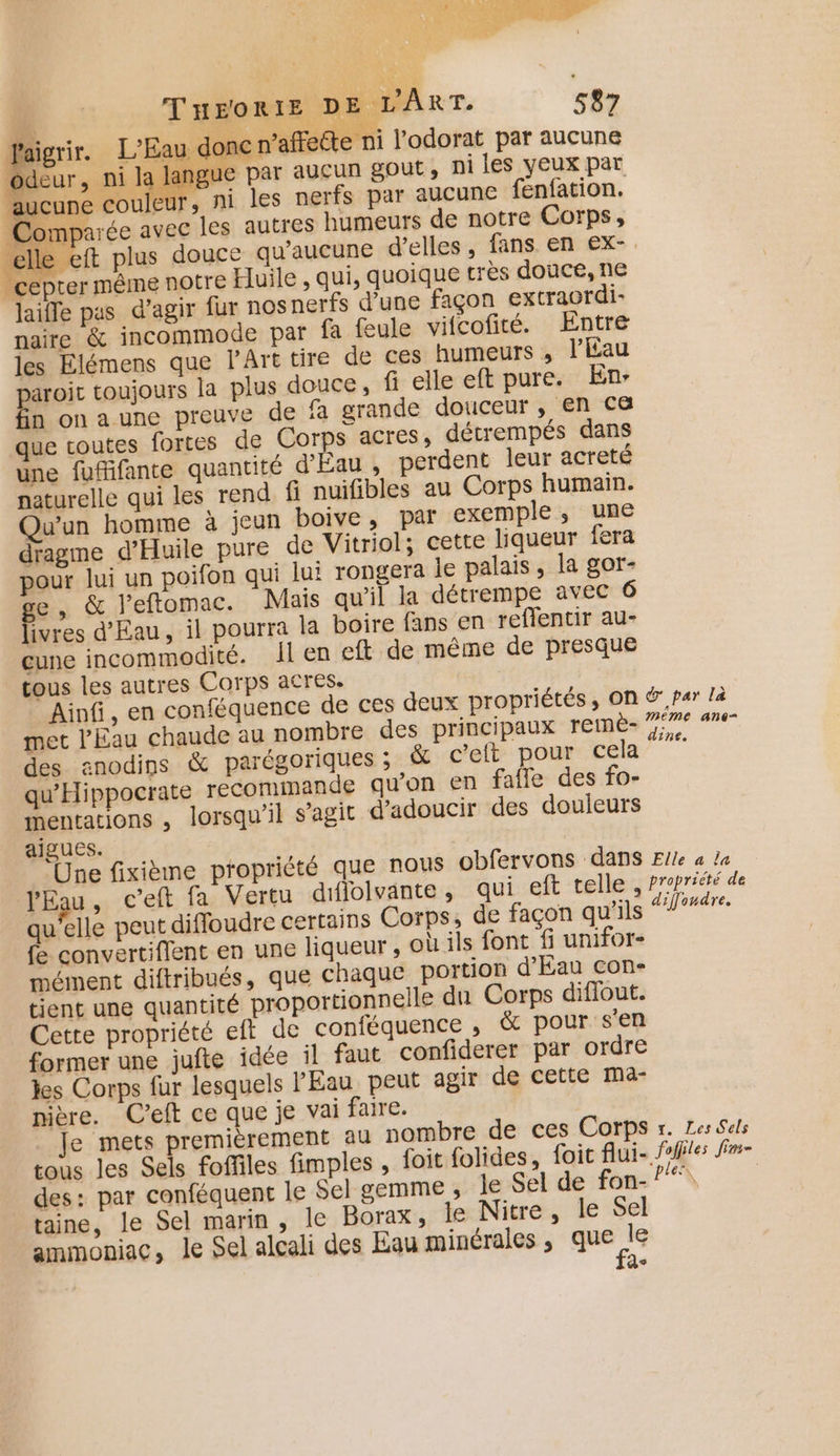 faigrir. L'Eau do: c n’affecte ni l’odorat par aucune od ni la langue par aucun gout, ni les veux par aucune couleur, ni les nerfs par aucune fenfation. Comparée avec les autres humeurs de notre Corps, é eft plus douce qu'aucune d'elles, fans en €x- _cepter même notre Huile , qui, quoique très douce, ne laifle pas d’agir fur nos nerfs d’une façon extraordi- naire &amp; incommode par fa feule vifcofité. Entre les Elémens que lPArt tire de ces humeurs , l’Éau puoir toujours la plus douce, fi elle eft pure. En: n onaune preuve de fa grande douceur , en c&amp; que coutes fortes de Corps acres, détrempés dans une fufifante quantité d'Eau , perdent leur acreté naturelle qui les rend fi nuifibles au Corps humain. Qu'un homme à jeun boive, par exemple, une dragme d’Huile pure de Vitriol; cette liqueur fera pour lui un poifon qui jui rongera le palais, la gor- e, &amp; l’eftomac. Mais qu'il la détrempe avec 6 ivres d'Eau, il pourra la boire fans en reffentir au- cune incommodité. Il en eft de même de presque tous les autres Corps acres. Ainfi, en conféquence de ces deux propriétés , ON ®,par là met l'Eau chaude au nombre des principaux remèe- 7 7 des anodins &amp; parégoriques ; &amp; c’eft pour cela qu’'Hippocrate recommande qu'on en fafle des fo- mentations , lorsqu'il s’agit d'adoucir des douleurs aigues. ‘Une fixième propriété que nous obfervons dans Elle a la l'Eau, c’eft fa Vertu dflolvante, qui eft telle , fropriété de qu’elle peut diffoudre certains Corps, de façon qu'ils rte fe convertiffent en une liqueur, où ils font fi unifor- mément diftribués, que chaque portion d'Eau con- tient une quantité proportionnelle du Corps diffout. Cette propriété eft de conféquence , &amp; pour s'en former une jufte idée il faut confiderer par ordre les Corps fur lesquels PÉau peut agir de cette mMa- nière. C’eft ce que je vai faire. Je mets premièrement au nombre de ces Corps r. Zes Sels tous les Sels foffiles fimples , foit folides, foic flui- foffles fm- des: par conféquent le Sel gemme ; le Sel de fon- taine, le Sel marin , le Borax, le Nitre, le Sel ammoniac, le Sel alcali des Eau minérales ; pee d&lt;