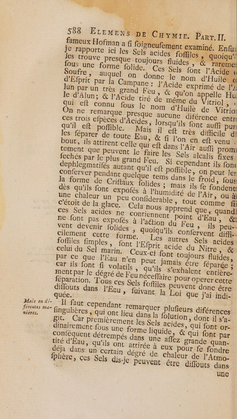 T% fameux Hofman à fi foi: je rapporte ici les Sels les trouve Presque tou; fous une forme {olide. Soufre , auquel on do d'Efpric par ja Campane Jun par un très grand Feu, le d'Alun; &amp; Acide tiré de m On ne lemarque presque auc ces trois efpèces d'Acides, lors qu'il eft poflible. Mais les féparer de toute Eau, &amp; fi lon en eft venu bout, ils attirent celle qui eft dans l'Air aufñ promi tement que peuvent le faire les Sels alcalis fixes fechés par le plus grand Feu. Si Cépendant ils font dephiegmatifés autant qu'il eft poflible, on peut Jes Conferver pendant quelque tems dans le froid, fous la forme de Criftaux folides ; mais ils fe fondentt dés qu’ils fonce EXPOÏIËS à l'humidité de l'Air, ou à une chaleur un peu Confiderable , tout comme fi c’étoit de la glace. Cela nous aPprend que | quand! ces Sels acides ne COntiennent point d'Eau, êx ne font pas expoñés à l’action du Feu &gt; ils peu-- vent devenir folides » Quoiqu’ils confervent diffi- cilement cette forme. Les autres Sels acides fofliles fimples, font l'Efprit acide du Nitre, &amp; celui du Sel marin. Ceux-ci font toujours fluides, Par Ce que J’Éau n'en Peut jamais être féparée : Car ils font fi volati]s &gt; Qu'ils s’exhalent cntière- MENt par le dégré de F eunéceffaire pour OPerer cette féparation. Tous ces Sels fofliles peuvent donc être diflouts dans l’'Eeu &gt; fuivant Ja Loi que jai indi- quée. : Maïs en di- ]] faut Cependant remarquer plufieurs diférences JA ue fingulières , qui ont lieu dans Ja {olution, dont il s’a- mierés, déja dans un Certain dégré de chaleur de l’Atmo- fphère, ces Sels dis-je peuvent érre diflouts dans d une