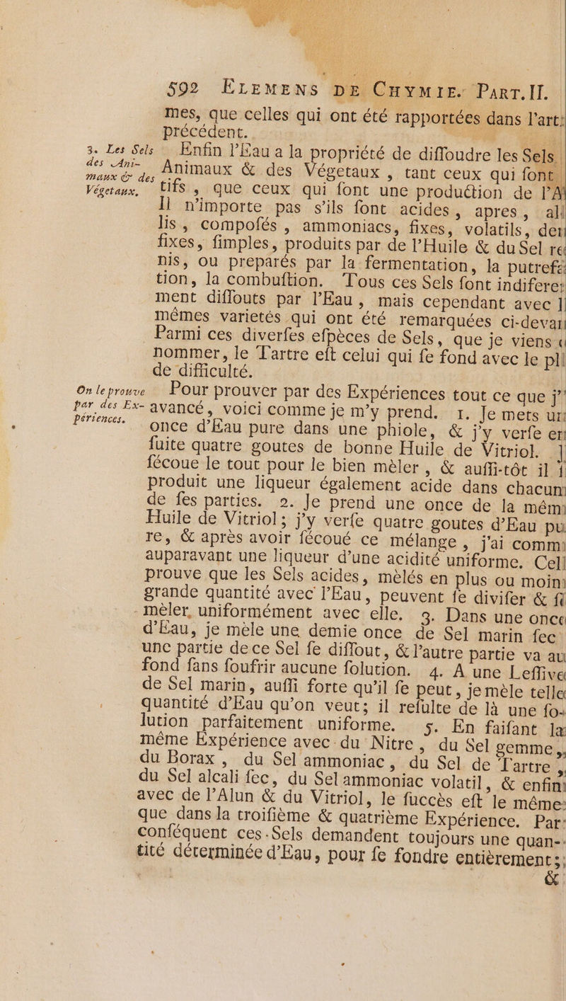mes, que celles qui ont été rapportées dans l’art: précédent. UE 3. Les Sels Enfin l'Eau a la propriété de diffoudre les Sels des An Animaux &amp; des égetaux , tant ceux qui fon bi Maux des re - : A Végetaux, ITS , que ceux qui font une production de 1 \ Ï n'importe pas s'ils font acides apres, al lis, compofés , ammoniacs, fixes, volatils, der fixes, fimples, produits par de l'Huile &amp; du Sel re nis, Ou preparés par la fermentation, la putrefs: tion, la combuftion. Tous ces Sels font indifere: ment diflouts par l'Eau, mais cependant avec ] mêmes varietés qui ont été rémarquées ci-devai Parmi ces diverfes efpèces de Sels, que je viens « nommer, le Lartre eft celui qui fe fond avec le pil de difficulté. On le prouve Pour prouver par des Expériences tout ce que j” par des Ex- avancé, voici comme je m'y prend. 1. Je mets ur! Pres Motos Kau pure dans une phiole, &amp; j'y verfe eni fuite quatre goutes de bonne Huile de Vitriol. | fécoue le tout pour le bien mèler , &amp; aufli-tôt il { produit une liqueur également acide dans chacun: de fes parties. 2. Je prend une once de la mêm: Huile de Vitriol; j'y verfe quatre goutes d'Eau pu re, &amp; après avoir fécoué ce mélange , j'ai comm auparavant une liqueur d’une acidité uniforme. Cel! prouve que les Sels acides, mèlés en plus ou moim grande quantité avec l'Eau, peuvent je divifer &amp; fl -mèler, uniformément avec elle. 3. Dans une once d'Eau, je mèle une demie once de Sel marin {ec unc partie de ce Sel fe diflout, &amp; l’autre partie va au fond fans foufrir aucune folution. 4. À une Lefive de Sel marin, aufli forte qu’il fe peut, je mèle telle quantité d'Eau qu’on veut; il refulte de là une fo: lution parfaitement uniforme. 5. En faifant la même Expérience avec du Nitre ; du Sel gemme ;. du Borax , du Sel ammoniac &gt; du Sel de Tartre , du Sel alcali fec, du Sel ammoniac volatil , &amp; enfin! avec de l’Alun &amp; du Vitriol, le fuccès eft le même: que dans la troifième &amp; quatrième Expérience. Par: conféquent ces.Sels demandent toujours une quan-: tité déterminée d'Eau, pour fe fondre Lande |