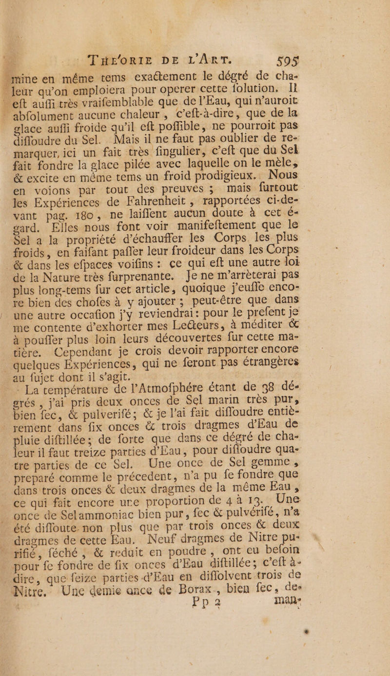 Ÿ Fe AHMMÉEQRTE DE L'ART. 590$ ine en même tems exactement le dégré de cha- . Jeur qu’on emploiera pour operer cette folution. Ii - eft auffitrès vraifemblable que de l'Eau, qui n’auroit - abfolument aucune chaleur, cC’eft-à-dire, que de la glace aufli froide qu’il eft poffible, ne pourroit pas difloudre du Sel. Mais il ne faut pas oublier de re- marquer, ici un fait très fingulier, c’eft que du Sel fait fondre la glace pilée avec laquelle on le mèle, &amp; excite en mème tems un froid prodigieux. Nous en voions par tout des preuves ; mais furtout les Expériences de Fahrenheit , rapportées ci-de- vant pag. 180, ne laiflent aucun doute à cet Ê= gard. Elles nous font voir manifeftement que le Sel a la propriété d’échauffer les Corps les plus froids, en faifant pañler leur froideur dans les Corps &amp; dans les efpaces voifins : ce qui eft une autre loi dé la Nature très furprenante. Je ne m'arrèterai pas plus long-tems fur cet article, quoique j'eufle enco- re bien des chofes à y ajouter; peut-être que dans une autre occafion j'y reviendrai: pour le prefent je me contente d’exhorter mes Leëteurs, à méditer &amp; à poufler plus loin leurs découvertes fur cette ma- tière, Cependant je crois devoir rapporter encore _ quelques Expériences, qui ne feront pas étrangères au fujet dont il s’agit. - La température de l’Atmofphére étant de 98 dé- grés , j'ai pris deux onces de Sel marin très pur, bien fec, &amp; pulverifé; &amp; je l'ai fait difloudre entiè- rement dans fix onces &amp; trois dragmes d'Eau de pluie diftillée; de forte que dans ce dégré de cha- leur il faut treize parties d'Eau, pour difioudre qua- rre parties de ce Sel. Une once de Sel gemme , _preparé comme le précedent, n'a pu fe fondre que dans trois onces &amp; deux dragmes de la même Eau, ce qui fait encore ure proportion de 4 à 13- Une once de Selammoniac bien pur, fec &amp; pulvérifé, n’a été difloute non plus que par trois onces &amp; deux dragmes de cette Eau. Neuf dragmes de Nitre pu- rifé, féché , &amp; reduit en poudre, ont eu befoin pour fe fondre de fix onces d'Eau diftillée; c'eft à- _ dire, que feize parties d'Eau en diflolvent trois de Nitre. Une demie ance de Borax., bien fec, des Pp2 man” k 1