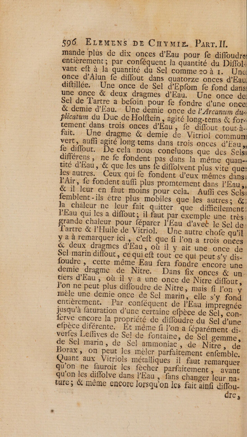mande plus de dix onces d’Eau pour fe difloudre entièrement; par conféquent la quantité du Diflol: vant eft à la quantité du Sel comme 20 à 1. Une once d’'Alun fe diflout dans quatorze onces d’Eai diftillée. Une once de Sel d'Épfom fe fond dans une once &amp; deux dragmes d'Eau. Une once de Sel de Tartre a befoin pour fe fondre d’une ODC &amp; demie d'Eau. Une demie once de l’_Arcanum dus Plicatum du Duc de Holftein , agité long-tèms &amp; for tement dans trois onces d'Eau, fe diffout tout-à. fait. Une dragme &amp; demie de Vitriol commun vert, auflt agité long-tems dans trois onces d'Eau, fe diflout. De cela nous concluons que des Sels: différens , ne fe fondent pas dans la même quan-- tité d'Eau, &amp; que les uns fe diflolvent plus vite que: les autres. Ceux qui fe fondent d’eux mêmes dans: FAir, fe fondent auf plus Promtement dans l’Eau,, &amp; il leur en faut moins pour cela. Auf ces Sels: femblent -ils être plus mobiles que les autres; &amp;: la chaleur ne leur fait quitter que difficilement: l'Eau qui les a diffout; il faut par exemple une très: grande chaleur pour féparer l'Eau d’avet le Sel de: Jartre &amp; l’Huile de Vitriol. Une autre chofe qu'il y 2 à remarquer ici, c’eft que fi l’on a trois onces &amp; deux dragmes d'Eau, où il y ait une once de Sel marin diflout, cé qui eft tout ce qui peut s’y dis- foudre , cette même Eau fera fondre encore une demie dragme de Nitre. Dans fix onces &amp; un. tiers d'Eau, où il y a une once de Nitre diflout, Pon ne peut plus difloudre de Nitre &gt; Mais fi l’on y mêle une demie once de Sel marin, elle s'y fond entièrement. Par conféquent de l'Eau impregnée jusqu’à faturation d’une certaine efpèce de Sel, con- lerve encore la propriété de diffoudre du Sel d’une elpèce diférente. Et même fi l’on a féparément di- verfes Leflives de Sel de fontaine » de Sel gemme, de Sel marin, de Sel ammoniac » de Nitre, de Borax, on peut les mèler parfaitement enfembic. Quant aux Vitriols métalliques il faut remarquer qu'on ne fauroit les fècher parfaitement , avant qu'on les diflolve dans l'Eau ,» fans changer leur na- ture; &amp; même encore lorsqu'on les fait ainf Eau Ç Tes
