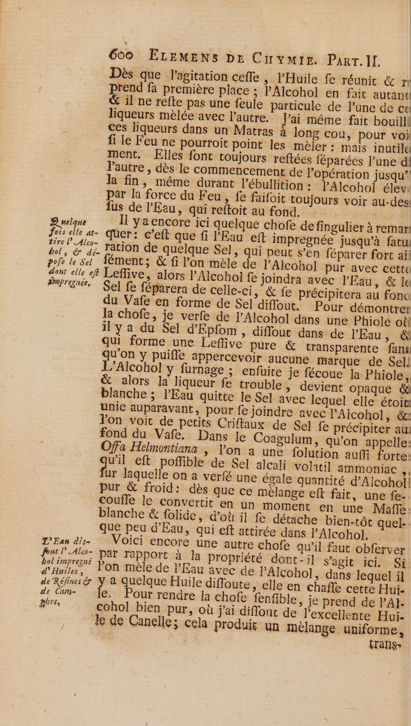 Dès que l'agitation cefle &gt; l’'Huile fe réunit &amp; r: pes fa première place ; l'Alcohol en fait autant &amp; il ne refte pas une feule particule de lune de ce liqueurs mèlée avec l’autre. J'ai même fait bouilll ces liqueurs dans un Matras à long cou, pour voi 1 le Feu ne pourroit point les mèler : mais inutile ment. ÆElles font toujours reftées féparées l’une d l'autre , dès le commencement de l'opération jusqu’ l fin, même durant l’ébullition : lAlcohol élev: par là force du Feu, fe faifoie toujours voir au-des! dus de l'Eau, qui reftoit au fond. : | : Quelque I yaencore ici quelque chofe de fingulier à remar! dois elle at- qüer: c’eft que fi l'Eau eft impregnée jusqu'à fat: ve ue ration de quelque Sel, Qui peut s’en féparer fort ail pole ls fément:; &amp; fi l’on mèle de l’Alcohol pur avec cette dont elle Leflive, alors l’Alcohol fe joindra avec l'Eau, &amp; le Pbrené Sel fe féparera de celle-ci » &amp; fe précipitera au fonc du Vafe en forme de Sel diflout. Pour démontrer la chofe, je verfe de l’Alcohol dans une Phiole où il y a du Sel d'Epfom, diffout dans de l'Eau, &amp; qui forme une Leflive pure &amp; transparente fans qu'on y puifle appercevoir aucune marque de Sell L’Alcohol y furnage ; enfüuite je fécoue la Phiole,, &amp; alors la liqueur fe trouble , devient opaque &amp; blanche ; l'Eau quitte le Se] avec lequel elle étoit unie auparavant, pour fe joindre avec l’'Alcohol ; dt Ton voit de petits Criffaux de Sel fe précipiter au: fond du Vafe. Dans le Coagulum, qu'on appelle: Ofa Helmontiana » lon a une folution auf forte: 2. eft poñlible de Sel alcali Volatil ammoniac ,, fur laquelle on a verfé une égale quantité d’Alcohol! pur &amp; froid: dès que ce mélange eft fait, une fe-. coufle le convertit en un moment en une Mafle: blanche &amp; folide, d’où il fe détache bien-tôt quel-. que peu d'Eau, qui eft attirée dans FAlcohokisar: L'Eau dis. Voici encore une autre chofe qu'il faut obferver Pur l'Alo- par rapport à la propriété dont-:l s'agit ici. Si. Base Pon mèle de l'Eau avec de Alcohol, dans lequel il de Réfns&amp; Y à Quelque Huile difloute, elle en chafle cette Hui. de Cam. 1e, Pour rendre. la chofe fenfible, je prend de lAI- dires cohol bien pur, où j'ai diflont de Pexcellente Hui. de de Canelle; cela produie un mélange uniforme, transe