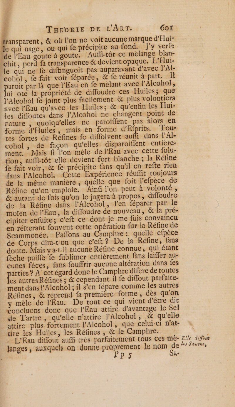 4! A | THEORITE DE L'ART. 6Gor pos &amp; où l’on ne voit aucune marque d'Hui- ‘le qui nage, ou qui fe précipite au fond. J'y verte “de l'Eau goute à goute. Aufli-tôr ce mèlange blan- -chit, perd fa transparence &amp; devientopaque. L’Hui- Je qui ne fe diftinguoit pas auparavant d'avec lAI- cohol , fe fait voir féparée, &amp; fe réunit à part. Il paroit par là que l'Eau en fe mèlant avec l'Alcohol, lui ote la propriété de diffoudre ces Huiles; que VAlcohol fe joint plus facilement &amp; plus volontiers avec l'Eau qu'avec les Huiles; &amp; qu'enfin les Hui- les éifloutes dans l’Alcohol ne changent point de nature , quoiqu’elles ne paroïflent pas alors en forme d'Huiles, mais en forme d'Efprits. Tou- tes fortes de Réfines fe diflolvent aufli dans lAI- cohol , de façon qu’elles disparoiffent entière- ment. Mais fi l'on mèle de l'Eau avec cette folu- tion, aufli-tôt elle devient fort blanche ; la Réfine fe fait voir, &amp; fe précipite fans qu'il en refte rien ans l’'Alcohol. Cette Expérience réuffit toujours de la même manière, quelle que foit l’efpèce de Réfine qu’on emploie. Aïnfi lon peut à volonté , &amp; autant de fois qu’on le jugera à propos, diffoudre de la Réfine dans l'Alcohol, l'en féparer par le moïen de l'Eau, la difloudre de nouveau, &amp; la pré- cipiter enfüite; c’eft ce dont je me fuis convaincu en réiterant fouvent cette opération fur la Réfine de Scammonée. Paflons au Camphre : quelle efpèce de Corps dira-tron que c’eft? De la Réfine, fans doute. Mais y a-t.il aucune Réfine connue, qui étant fèche puiffe fe fublimer entièrement fans laifler au- cunes féces, fans fouffrir aucune altération dans fes arties ? À cet égard donc le Camphre difère de toutes es autres Réfines ; &amp; cependant il fe diflout parfaite- ment dans l’Alcohol ; il s’en fépare comme les autres Réfines, &amp; reprend fa première forme , dès qu’on y mèle de l'Eau. De tout ce qui vient d’être dit “&lt;oncluons donc que l'Eau attire d'avantage le Sel de Tartre, qu’elle n'attire l'Alcohol, &amp; qu’elle attire plus fortement l’Alcohol, que celui-ci n’at- tire les Huiles, les Réfines , &amp; le Camphre. ù L'Eau diffout auffi très parfaitement tous ces mè- Elle difous Janges , auxquels on donne De PE: le nom de les Sans, Pi a