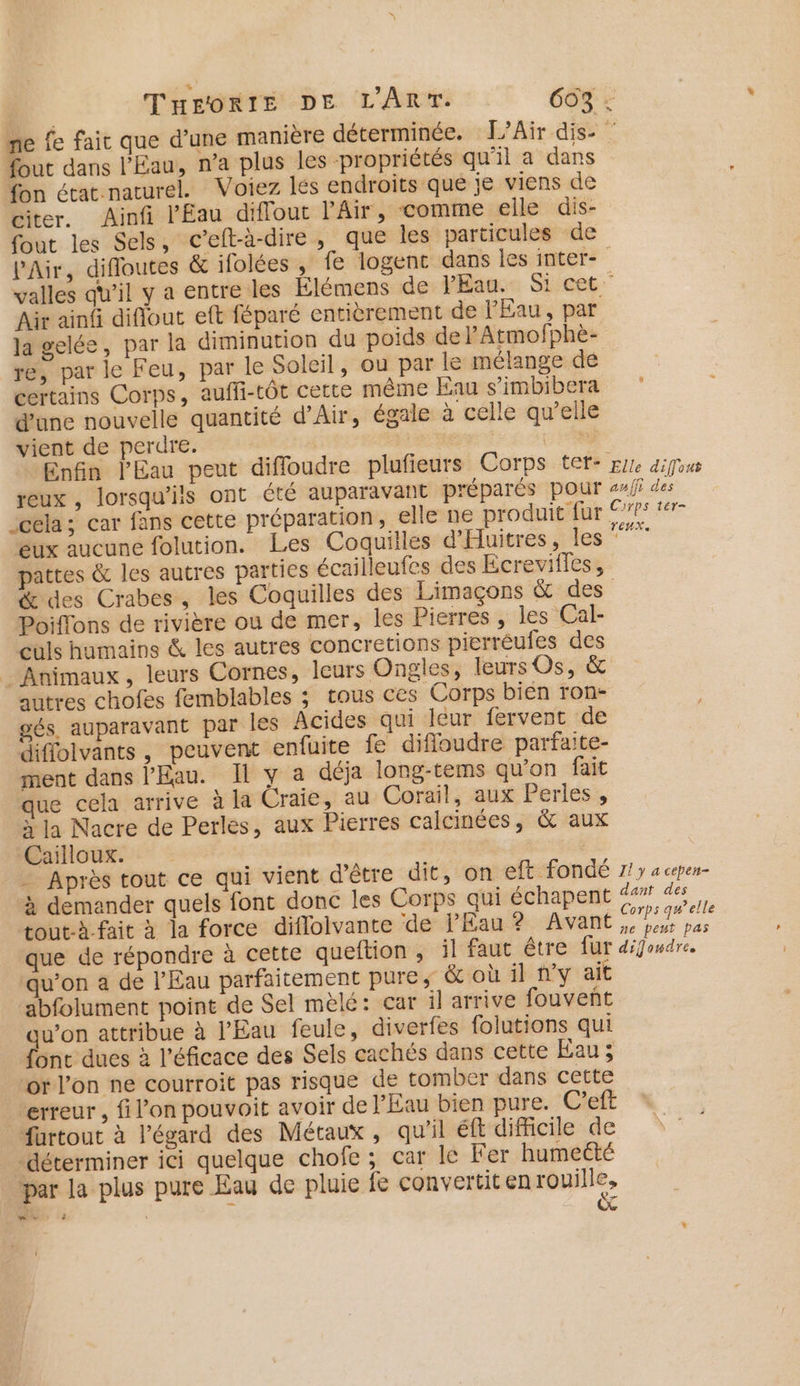ne fe fait que d’une manière déterminée. L’Air dis- fout dans l'Eau, n’a plus les propriétés qu'il a dans fon état.naturel. Voiez lés endroits que je viens de citer. Ainfi l'Eau diflout l'Air, comme elle dis- fout les Sels, c’eft-à-dire, que les particules de P'Air, difloutes &amp; ifolées , fe logenc dans les inter- valles qu’il y a entre les Élémens de PEau. Si cet. Air ainf diflout eft féparé entièrement de PEau, par la gelée, par la diminution du poids de lAtmofphèe- re, par le Feu, par le Soleil, ou par le mélange dé certains Corps, auffi-tôt certe même Eau s’imbibera d’une nouvelle quantité d’Air, égale à celle qu’elle vient de perdre. He 5 %n Enfin l'Eau peut difloudre plufieurs Corps tef: Eure difous reux , lorsqu'ils ont été auparavant préparés pour af des cela; car fans cette préparation, elle ne produit fur 9775 *#- eux aucune folution. Les Coquilles d'Huitres, les ue pattes &amp; les autres parties écailleufes des Ecreviffes, &amp; des Crabes, les Coquilles des Limaçons &amp; des Poiffons de rivière ou de mer, les Pierres , les Cal- culs humains &amp; les autres concretions pierrèufes des _ Animaux, leurs Cornes, leurs Ongles, leurs Os, &amp; autres chofes femblables ; tous ces Corps bien ron- gés, auparavant par les Acides qui leur fervent de diffolvants, peuvent enfuite fe difloudre parfaite- ment dans l'Eau. Il y a déja long-tems qu’on fait que cela arrive à la Craie, au Corail, aux Perles, y la Nacre de Perles, aux Pierres calcinées, &amp; aux Caïilloux. - Après tout ce qui vient d'être dit, on eft fondé 7/7 a cepen- à demander quels font donc les Corps qui échapent dant des tout-à.fait à la force diflolvante de Eau ? Avant EE que de répondre à cette queftion , il faut être fur défendre. qu’on a de l'Eau parfaitement pures &amp; où il n’y ait abfolument point de Sel mèlé: car il arrive fouvent qu’on attribue à l'Eau feule, diverfes folutions qui fonc dues à l'éficace des Sels cachés dans cette Eau; or l’on ne courroit pas risque de tomber dans cette erreur , fi l’on pouvoit avoir de l'Eau bien pure. Ceft füurtout à l'égard des Métaux, qu'il ft difficile de déterminer ici quelque chofe ; car le Fer humecté par la plus pure Eau de pluie fe convertit en rouille, PET ra 4