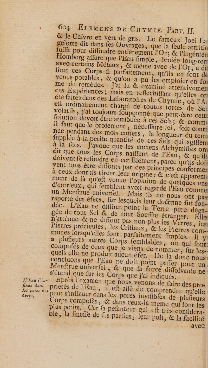 &amp; le Cuivre en vert de gris. Le fameux Joel L: gelotte dit dans fes Ouvrages, que la feule attritic luffit pour difloudre entièrement Or; &amp; l'ingénier Homberg aflure que PEau fimple, broiée long-te avec certains Métaux, &amp; même avec de l’Or, a di fout ces Corps fi Parfaitement, qu’ils en font dé venus potables, &amp; qu'on a pu les emploier en fo) me de remèdes. J'ai lu &amp; examiné attentivemer! ces Expériences; mais en reflechiffant qu’elles or _été faites dans des Laboratoires de Chymie , où PA; eft ordinairement chargé de toutes fortes de Se} volatils, j'ai coujours foupçonné que peut-être cettt folution devoit être attribuée à ces Sels; &amp; comm il faut que le broiement », néCeffaire ici, foit conti nué pendant des mois entiers . la longueur du temi fupplée à la petite quantité de ces Sels qui agiffem à la fois. J'avoue que les anciens Alchymiftes om dit que tous les Corps naiffent de l'Eau, &amp; qu’il doivent fe refoudre en cet Élément, parce qu’ils doii Vent tous être diflouts par des principes conformes à ceux dont ils tirent leur origine : &amp; c’eft apparemi ment de [à qu’eft venue l'opinion de quelques uns d’entr'eux, qui femblent avoir regardé l'Eau comme un Menftrue univerfel, Mais ils ne nous ont pas: reporté des éfets, fur lesquels leur doctrine fut fon-. dée. L’Eau ne diflout point la Terre pure déga-. gée de tour Sel &amp; de tout Soufire étranger. Elle: natténue &amp; ne diffout pas non plus les Verres, Jess Pierres précieufes, les Criflaux, &amp; les Pierres com. muBes lorsqu'elles font parfaitement fimples. Il y a plufieurs autres Corps femblables , où qui font: compolés de ceux que je viens de nommer, fur les. quels elle ne produit aucun éfet. De là donc nous: concluons que l'Eau ne doit point pafler pour ua: Menftrue univerfe] » &amp; que fa force diffolvante ne: s'étend que fur les Corps que j'ai indiqués. L’Ean six Après l'examen que nous venons de faire des pro- Joue dar \priétésde d'hans ilefhnaitle Comprendre qu’elle ie “peut s’infinuer dans les pores invifibles de plufieurs Fe Corps compofés, &amp; dans ceux-là même qui font les plus petits. Car fa pefanteur qui eft très confidera- ble, la finefte de Ls Parties, leur poli, &amp; la facilité AvEG