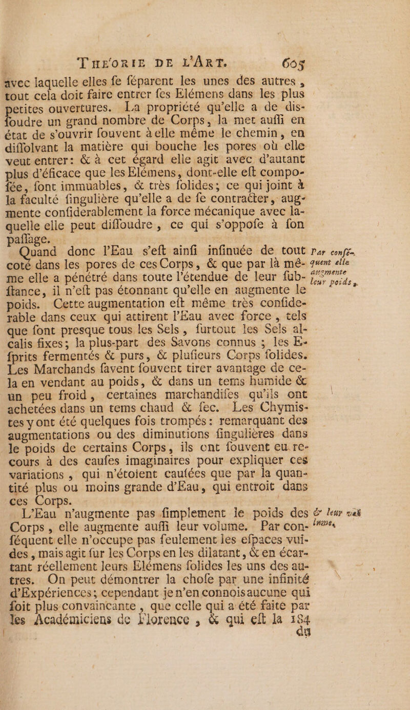 C4 Tn£sorRtE DE L'ART. Go$ avec laquelle elles fe féparent les unes des autres, tout cela doit faire entrer fes Elémens dans les plus petites ouvertures. [La propriété qu'elle a de dis- foudre un grand nombre de Corps, la met auffi en état de s'ouvrir fouvent à elle même le chemin, en diflolvant la matière qui bouche les pores où elle veutentrer: &amp; à cet égard elle agit avec, d'autant plus d’éficace que les Elémens, dont-elle eft compo- fée, font immuables, &amp; très folides; ce qui joint à la faculté fingulière qu’elle a de fe contracter, aug- mente confiderablement la force mécanique avec la- quelle elle peut difloudre , ce qui s’oppofe à fon paffage. ds | Lens donc l'Eau s’eft ainfi infinuée de tout coté dans les pores de ces Corps, &amp; que par là mêé- me elle a pénétré dans toute l'étendue de leur fub- ftance, il n’eft pas étonnant qu’elle en augmente le poids. Cette augmentation eft même très confide- rable dans ceux qui attirent l'Eau avec force , tels Par confé-. quent elle augmente leur poids. calis fixes; la plus-parc des Savons connus ; les E- fprits fermentés &amp; purs, &amp; plufieurs Corps folides. Les Marchands favent fouvert tirer avantage de ce- la en vendant au poids, &amp; dans un terms humide &amp; un peu froid, certaines marchandifes qu'ils ont achetées dans un tems chaud &amp; fec. Les Chymis- tes y ont été quelques fois trompés: remarquant des augmentations ou des diminutions fingulières dans le poids de certains Corps, ils ent fouvent eu re- cours à des caufes imaginaires pour expliquer ces variations , qui n’étoient caufées que par la quan- tité plus ou moins grande d'Eau, qui entroit dans ces Corps. | L'Eau n’augmente pas fimplement Île poids des Corps , elle augmente aufñfi leur volume. Par con- féquent elle n’occupe pas feulement les efpaces vui- des , mais agit fur les Corpsen les dilatant, &amp; en écar- tant réellement Jeurs Elémens folides les uns des au- tres. On peut démontrer la chofe par une infinité d'Expériences; cependant je n’en connoisaucune qui foit plus convaincante , que celle qui a‘été faite par es Académiciens de 'lorence , &amp; qui eit la 154 | | g E leur me lues