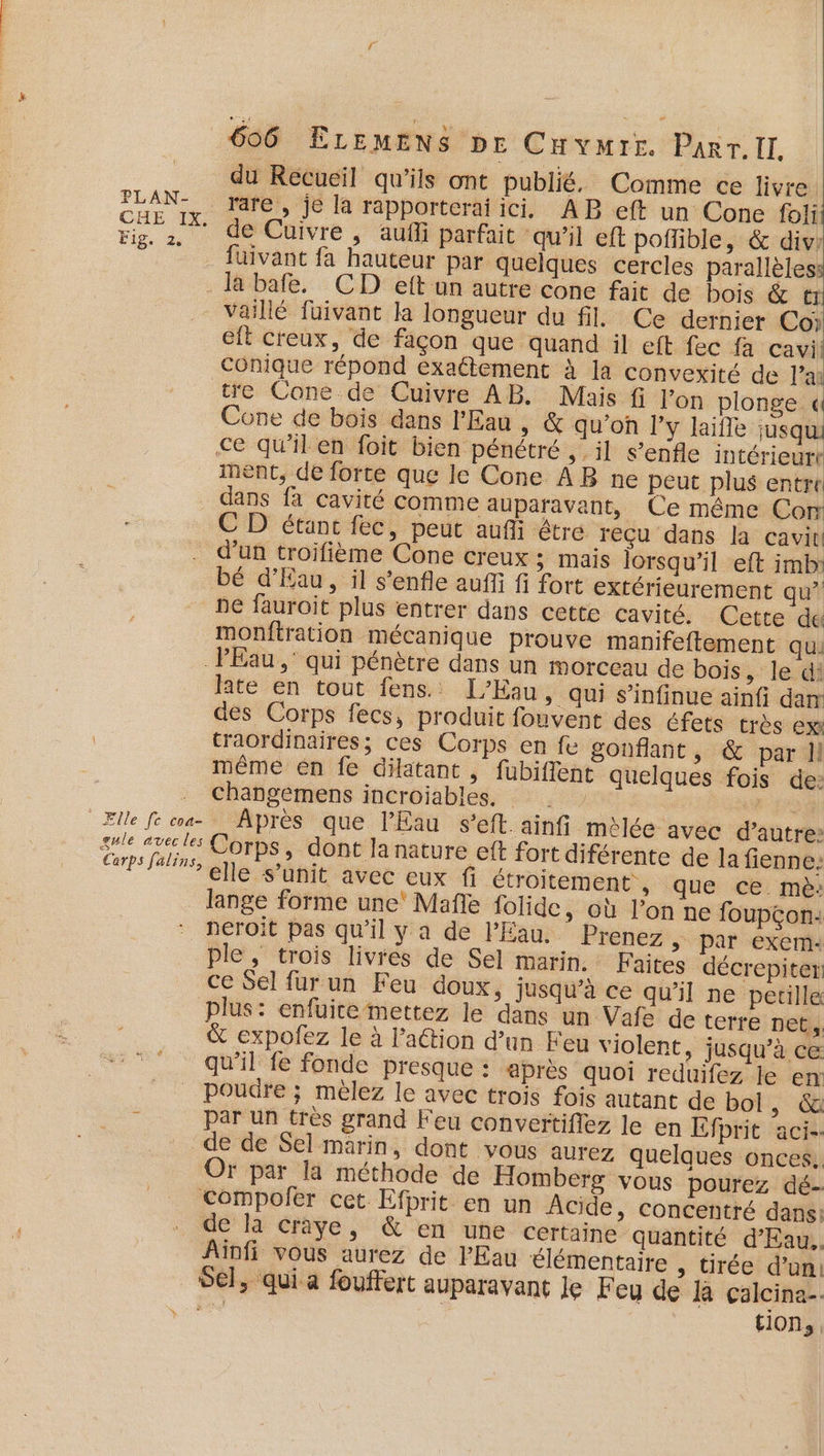 du Recueil qu’ils ont publié. Comme ce livre. FLAN” rare, jé la rapporteraiici, AB ft un Cone foli É 0 de Cuivre , aufli parfait qu’il eft poffible, &amp; div: füivant fa hauteur par quelques cercles parallèles . Ja bafe. CD eft un autre cone fait de bois &amp; tr _ Vaillé füivant la longueur du fil. Ce dernier Co eft creux, de façon que quand il eft fec fa cavi! conique répond exaétement à la convexité de l’a tre Cone de Cuivre AB. Mais fi l’on plonge «4 Cone de bois dans l'Eau , &amp; qu’on l'y laïfle jusqu ce qu'il en foit bien pénétré ,-il s’enfle intérieurt ment, de forte que le Cone ÂB ne peut plus entre dans fa cavité comme auparavant, Ce même Con C D étant fec, peut aufi être reçu dans la cavit d’un troifième Cone creux ; mais lorsqu'il eft imb bé d'Eau, il s’'enfle auffi fi fort extérieurement qu” ne fauroit plus entrer dans cette cavité. Cette de monftration mécanique prouve manifeftement qui PEau ,' qui pénètre dans un morceau de bois , le di late en tout fens. L’Kau, qui s’infinue ainf dan des Corps fecs, produit fouvent des éfets très ex traordinaires; ces Corps en fe gonflant , &amp; par Il même en fe dilatant , fubiffent quelques fois de: changemens incroiables, . 2. Elle fe coa- Après que l'Eau s’eft.ainfi melée avec d'autre: ge mel Corps, dont la nature eft fort diférente de la fienne: re ne nie duee eux fi étroitement , que ce mè: _ Jange forme une’ Mafle folide, où l’on ne foupçon: neroït pas qu’il y a de l'Eau. Prenez &gt; Par exem: ple, trois livres de Sel marin. Faites décrepiter ce Sel fur un Feu doux, jusqu’à ce qu'il ne petille plus: enfuite mettez le dans un Vafe de terre net, &amp; expofez le à l’action d’un Feu violent, jusqu’à ce: qu'il fe fonde presque : après quoi reduifez le em _ Poudre ; mèlez le avec trois fois autant de bol, &amp; par un très grand Feu convertifiez le en Efprit aci-- de de Sel marin, dont vous aurez quelques onces.. Or par la méthode de Homberg vous pourez dé- Compofer cet Efprit en un Acide &gt; Concentré dans: de la craye, &amp; en une certaine quantité d’Eau.. Ainfi vous aurez de l'Eau élémentaire , tirée d’un: Sel, qui a fouffert auparavant le Feu de la calcina-.