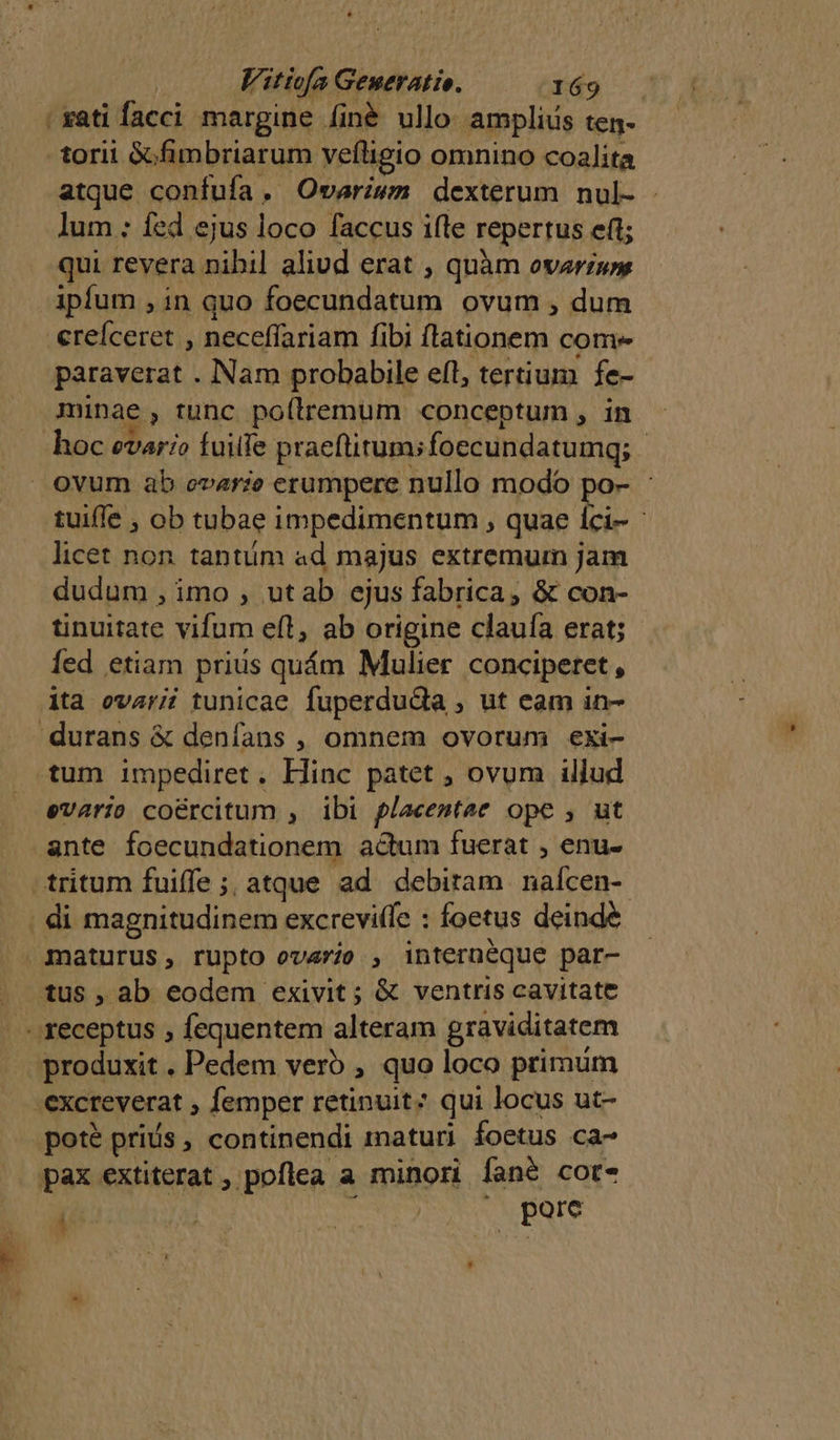 -xati facci margine finé ullo amplius ten- torii &amp;fimbriarum vefligio omnino coalita atque confufa. Owvariwzm dexterum nul- lum ; fed ejus loco faccus ifle repertus eft; qui revera nibil aliud erat , quàm ovarzwy ipfum , in quo foecundatum ovum , dum erefceret , neceffariam fibi flationem come paraverat . Nam probabile eft, tertium fe- minae, tunc poílremum conceptum , in hoc evar:o fuille praeftitum;foecundatumg; - ovum ab ovarie erumpere nullo modo po- - tuiffe , ob tubae impedimentum ; quae íci- licet non. tantiim ad majus extremum jam dudum , imo , utab ejus fabrica, &amp; con- tinuitate vifum efl, ab origine clauía erat; Íed etiam prius quám Mulier conciperet, ita ovarii tunicae fuperdudia , ut eam in- 'durans &amp; denfans , omnem ovorum exi- tum impediret. Hinc patet ; ovum illud evario coércitum , ibi placemtae ope , ut ante foecundationem adum fuerat , enu- tritum fuiffe; atque ad debitam naícen-. ; di magnitudinem excreviffe : foetus deinde . maturus, rupto ovario , internéque par- tus , ab eodem exivit; &amp; ventris cavitate - teceptus , fequentem alteram graviditatem produxit . Pedem vero , quo loco primum .excreverat ; femper retinuit? qui locus ut- poté priís , continendi maturi foetus ca- pax extiterat , poflea a minori fané cor , pore