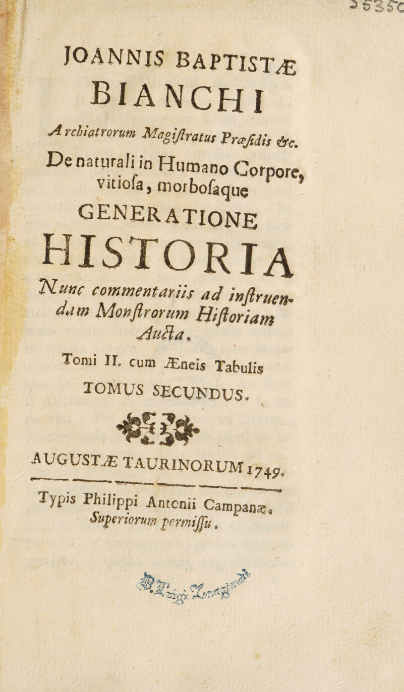 joannis baptistae BIA NCH I Archiatrorum Magijlratus Vmjiiis &e. De naturali jn Humano Corpore» vitjoia3 rnorbofaque GENERATIONE historia Nunc commentariis ad infiruen- aam Monflrormn Hi fi oriam HuHa „ * Tomi II. cum JEneis Tabulis TOMUS SECUNDUS. mj gusta: TAURINORUM 174Po Typis Philippi Antonii CampI^T Superiorum permijju a