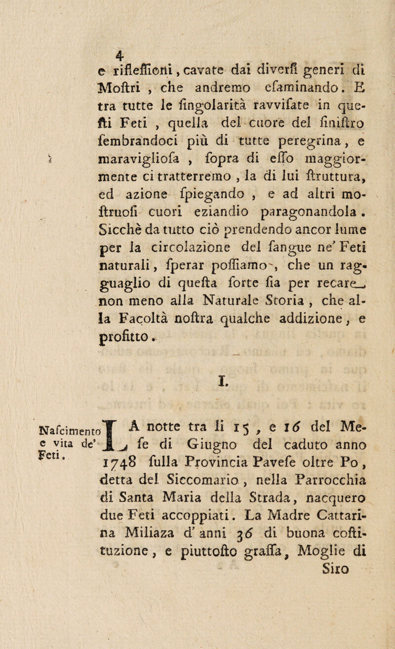 e rifleffioni, cavate dai diverfi generi di Moftri , che andremo efaminando. E tra tutte le fingolarita ravvifate in que- foi Feti , queiia dei cuore dei finiiiro femfarandoci piu di tutte peregrina, e I maravigliofa , fopra di effo inaggior- mente ci tratterremo , la di lui ftmttuta, ed azione fpiegando , e ad aitri mo- ftruoli cuori eziandio paragonandola. Sicche da tutto cio prendendo aneor Ium e per la circolazione dei fangue ne'Feti naturali, fperar poffiamo-, che un rag- guaglio di quefta forte fia per recare_ non meno alia Naturale Storia , che al¬ ia Facolta noftra qualche addizioae, e I. Nafcimento'!' A notte tra li 15 , e \6 dei Me- e vita de5 j[^ fe di Giugno dei caduto anno ^etis 1748 fulla Provincia Pavefe oltre Po , detta dei Siccomario ? nella Parrocchia di Santa Maria della Strada, nacquero due Feti accoppiati. La Madre Cattari- na Miliaza d’ anni 36 di buona cofti- tuzione ? e piuttofto graffa, Moglie di Siro