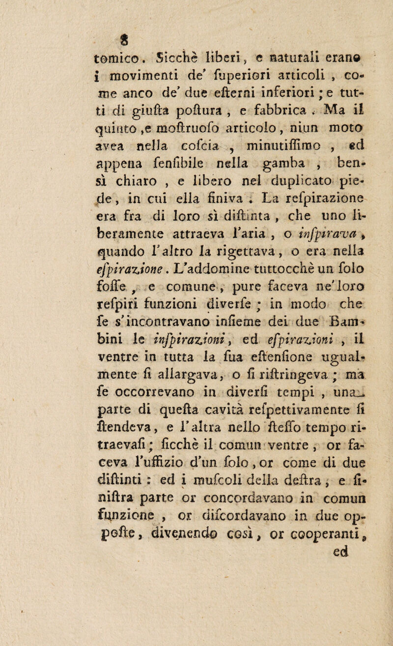 temico. Sicche liberi , e naturali eran© i movimenti de fuperiori articoli , co¬ me anco de' due efterni inferiori; e tut- ti di giufta poftura , e fabbrica . Ma il quinto ,e mo&ruofo articolo , niun moto avea nella cofcia , minutiffimo , ed appena fenfibiie ndla gamba , ben- si chiaro , e libero nel duplicato pie- de, in cui ella finiva . La refpirazione era fra di loro si diftinta , che uno li¬ beram ente attraeva laria , o infpirava » quando Taltro la rigettava, o era nella efpirazione.L'addomine tuttoccheun folo foJTe , e comune , pure faceva ne'loro refpiri funzioni diverfe ; in modo che fe sdneontravano infieme dei due Bam- bini le infpirazioni, ed efpi.raz.ioni , il ventre in tutta la fua eftenfione ugual¬ luente fi allargava, o fi riftringeva ; ma fe occorrevano in diverfi tempi , una_ parte di quefta cavita refpetdvamente fi ftendeva, e Taltra nello ftefio tempo ri- traevafi; ficche il cornui! ventre , or fa¬ ceva ruffizio dhm folo, or come di due diftinti : ed i mufcoli della deftra , e fi- niftra parte or concorda vano in conum funzione , or difeordavano in due op- pefte, divenendo cosi > or cooperanti 9 ed