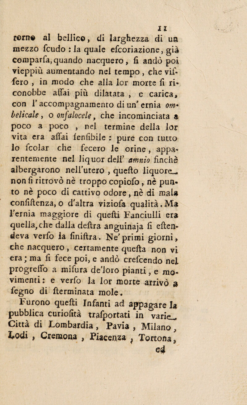 torn# ai bellico, di iarghezza di un raczzo fcudo : la quale efcoriazione, gi$ cemparfa, quando nacquero , fi andb poi vieppiu aumentando nel tempo , che vif* fero , in modo che alia lor morte fi ri* conobbe affai piu dilatata , e carica, con i7 accompagnamento di un' ernia om+ belicale, o onjalocele, che incominciata $ poco a poco , nel termine della lor vita era aflai lenfifaile ; pure con tutto lo fcolar che fecero le orine, appa* rentemente nel liquor delf amnio finche albergarono nellurcro , quefto liquoreu. non fi ritrovo ne troppo copiofo , ne pun* to ne poco di cattivo odore, ne di maU confiftenza, o d'altra viziofa qualita. Ma 1'ernia maggiore di quefti Fanciulli era quella,che dalla delira anguinaja fi eften- deva verfo la fmiftra. Ne'primi giorni* che nacquero , ccrtamente quefta non vi era; ma ii fece poi, e ando erefcendo nel progreffo a mifura dedoro pianti, e mo- vimenti: e verfo la lor morte arrivo a fegno di fterminata mole. Furono quefti Infanti ad appagare la pubblica curiofita trafportati in varie^ Citta di Lombardia , Pavi* , Milano , iodi ? Cremona , Piacenza ^ Tortona*