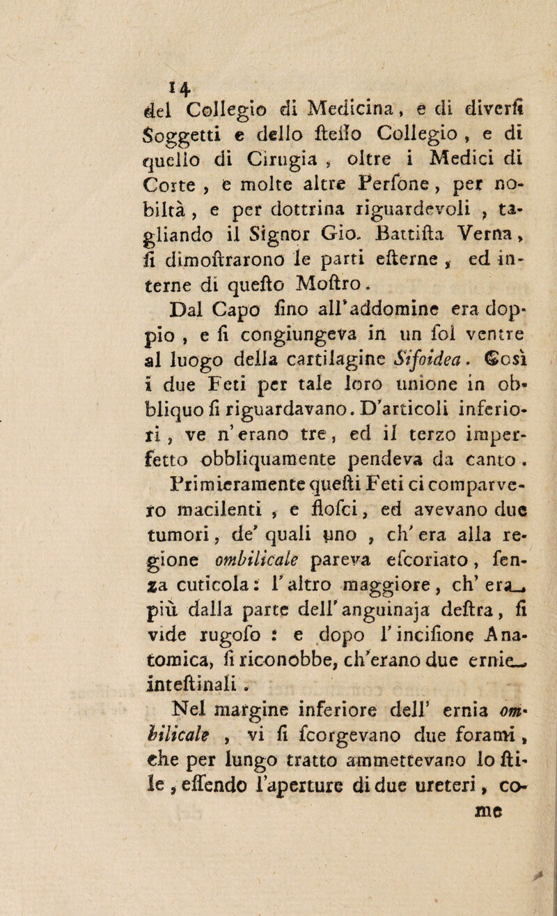 *4 dei Collegio di Medicina, e di diverft Soggetti e dello fteilo Collegio , e di quelio di Cirugia ? oltre i Medici di Corte ? e molte altre Ferfone, per no¬ bis Ita , e per dottrina riguardevoli } ta- gliando il Signor Gio. Battifta Verna , fi dimoftrarono le parti efterne , ed in¬ terne di quefto Moftro. Dal Capo fino airaddomine era dop- pio , e fi corigiungeva in un ibi ventre al luogo della cartilagine Sifoidea. ©esi i due Feti per tale loro unione in ob- bliquo fi riguardavano. Dbrticoli inferio¬ ri, ve n’erano tre, ed il terzo imper¬ fecto obbliquamente pendeva da canto . Frimieramente quefti Feti ci comparve- ro macilenti , e flofei, ed avevano due tumori, de quali imo , ch' era alia re¬ gione ombilicale pareva efeoriato, fen- jga cuticola: Taltro maggiore, ch era_. piu dalla parte deiranguinaja deftra, fi vide rugofo i e dopo Tincifione Ana¬ tomica, fi riconobbe, chbrano due ernie— inteftinali. Nel margine inferiore delf ernia om* iilicah , vi fi fcorgevano due forami , die per lungo tratto ammettevano lo fti- le , effendo 1’apexture di due ureteri, co-