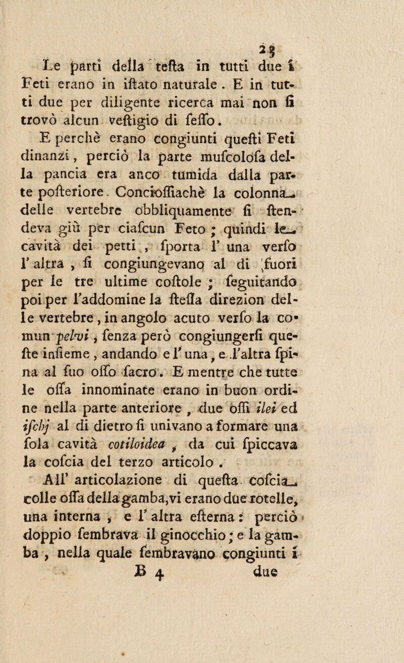 Feti erano in iftato naturale . E in tut¬ ti due per diligente ricerca mai non fi trovo alcun veftigid di feffo. E perclie erano congiunti quefti Feti dinanzi, percio la parte mufcolofa del- la pancia era anco tumida dalla par* te pofteriore. Concioffiache la colonna— delle vertebre obbliquamente fi flen¬ de va giu per ciafcun Feto ; quindi le— cavita dei petti , fporta 1’ una verfo E altra , fi congiungevano al di ^fuori per le tre ultime coftole ; feguitaitdo poi per Taddominela ftefia direzion del¬ le vertebre , in angolo acuto verfo la co* mun fdo/i * fenza pero congiuiigerfi que- fte infieme , andando e V una f e Faltra fpi- na al fuo offo faerd. Ementre che tutte le offa innominate erano in buon ordi¬ ne nella parte anteriore , due offi ilei ed ifcbj al di dietro fi univano a formare una fola cavita cotiloidea f da cui fpiccava la cofcia dei terzo articolo . AU’ articolazione di quefla cofcia— colle offa delia gamba, vi erano due rotelle, una interna , e V altra efterna: percio doppio fembrava il ginocehio; e la gam¬ ba , nella quale fembravano congiunti i B 4 due