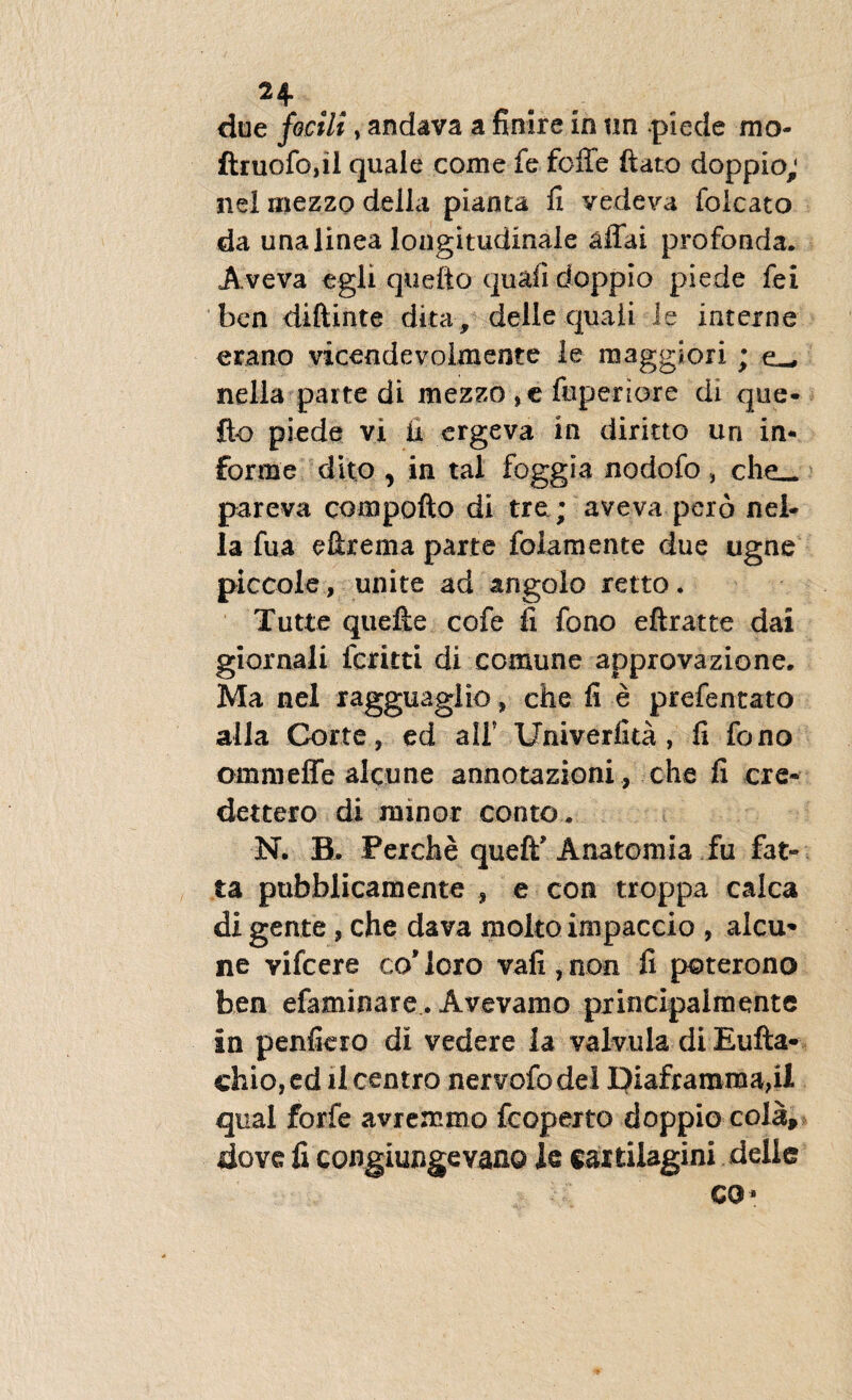 H due focili, andava a finire in tm .piede mo- ftruofojil quale comefefciTe ftato doppio; nel rnezzo della pianta fi vedeva foicato da una linea longitudinale affai profonda. Aveva e gi i. quefto quafi doppio piede fei ben diftinte dita, delle quali le interne erano vicendevolmente le maggiori ; cw nella parte di mezzo ,e fuperiore di que- fto piede vi ii ergeva in diritto un in¬ forme dito , in tal foggia nodofo, che_ pareva compofto di tre; aveva pero nel¬ la fua eftrema parte folamente due ugne piccole, unite ad angoio retto. Tutte quefte cofe fi fono eftratte dai giornali fcritti di comune approvazione. Ma nel ragguaglio , che fi e prefentato alia Corte, ed alF Univerfita , fi fono ommeffe alcune annotazioni , che fi cre* dettero di minor conto* N. B. Perche queff Anatomia fu fat- ta pubblicamente , e con troppa calca di gente , che dava molto impaccio , alcu* ne vifcere co* loro vafi , non fi poterono ben efaminare. Avevamo principalmente in penfiero di vedere la valvula di Eufta- chio,ed il centro nervofodel piaframma,ii qual forfe avremmo fcoperto doppio cola, dove fi congiungevano le cartilagini delle co*